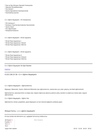*   Üye ve Üye Olmayan Operatör Fonksiyonlar
*   Operator ÖncelikDereceleri
*   this Pointer'i
*   Atama Operatörünü Overload etmek
*   Overloading Uyarıları




C++ Eğitimi Başakşehir - STL Kütüphanesi

*   STL Konteynır'ı
*   Konteynır Class'larında Kullanılan Parametreler
*   Vector Class'ı
*   STL Algoritmaları
*   Kütüphane Kullanımı




C++ Eğitimi Başakşehir - Örnek Uygulama

* Örnek Proje Uygulaması I
* Örnek Proje Uygulaması I Devam
* Örnek Proje Uygulaması I Bitirme




C++ Eğitimi Başakşehir - Örnek Uygulama

* Örnek Proje Uygulaması II
* Örnek Proje Uygulaması II Devam
* Örnek Proje Uygulaması II Bitirme




C++ Eğitimi Başakşehir İle İlgili Paketler

C & C++



0 212 236 22 18 - C++ Eğitimi Başakşehir




C++ Eğitimi Başakşehir - Eğitmenlerimiz

Bilgisayar, Matematik, Yazılım, Elektronik Mühendisi olan eğitmenlerimiz, alanlarında uzun yıllar çalışmış, tecrübeli eğitmenlerdir.


Eğitmenlerimiz; alanında birikim ve bilgisi olan, bilgisini öğrenciye aktarma yetisine sahip, kendisini ve öğrenciyi motive eden, başarılı
eğitmenlerdir.

C++ Eğitimi Başakşehir - Eğitim Yeri

Eğitimlerimiz; klimalı, projektörlü, güçlü bilgisayarlı ve hızlı internet bağlantılı sınıflarda yapılır.




Önkayıt Formu - c++ eğitimi başakşehir


En kısa sürede size dönmemiz için, aşağıdaki formumuzu doldurunuz.

Ad Soyad (*)      :                                 Bize mesajınız
E-posta (*)       :
Tel 1 (*)         :
Tel 2             :

Uygun ders saatleri                                                                                                10-13   13-16   16-19   19-22  
 