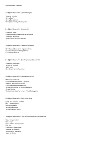 * Kütüphanelerin Kullanımı




C++ Eğitimi Başakşehir - C++'da Stringler

*   Karakter Stringler
*   String Class'ı
*   String Operatörleri
*   String Class'ının Üye Fonksiyonları




C++ Eğitimi Başakşehir - Exceptionlar

*   Exception Tipleri
*   Exception'lara Tuzak Kurmak ve Yakalamak
*   Exception Tetiklemek
*   Bellek Tahsis Hatalarını İşlemek




C++ Eğitimi Başakşehir - C++ Program Yapısı

* C++ Kaynak Dosyalarını Organize Etmek
* C ve C++ Projelerini Entegre Etmek
* C++'da C Kullanmak




C++ Eğitimi Başakşehir - C++ Projelerinde Güvenilirlilik

*   Fonksiyon Prototipleri
*   Strong Tip Kontrolü
*   Sabit Tipler
*   C++ Erişim Kontrol Teknikleri




C++ Eğitimi Başakşehir - C++'da Polymorfizm

*   Polymorphism Tanımı
*   Overridden Fonksiyonların Çağrılması
*   Yukarıya Dönüşüm(Upcasting)
*   Overridden Fonksiyonlara Erişim
*   Virtual Fonksiyonlar ve Dinamik Bağlama
*   Virtual Yıkıcılar
*   Abstract Base Class'lar ve Pure Virtual Fonksiyonlar




C++ Eğitimi Başakşehir - Çoklu Miras Alma

*   Çoklu Ana Class'tan Türetme
*   Ana Class Belirsizliği
*   Virtual Miras Alma
*   Virtual Ana Classlar
*   Virtual Ana Class Bilgisi




C++ Eğitimi Başakşehir - Class'ları Tanımlamak ve Deklere Etmek

*   Class Component'leri
*   Class Yapısı
*   Class Deklere Etme Sentaksı
*   Üye Veri
*   Gömülmüş Operasyonlar
*   Yapıcılar ve Başlatma
*   Başlatma mı? Atama mı?
*   Class Tip Üyeleri
 