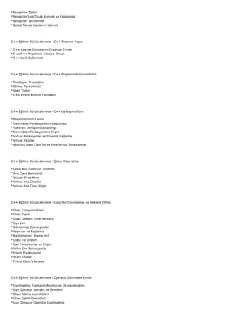 *   Exception Tipleri
*   Exception'lara Tuzak Kurmak ve Yakalamak
*   Exception Tetiklemek
*   Bellek Tahsis Hatalarını İşlemek




C++ Eğitimi Büyükçekmece - C++ Program Yapısı

* C++ Kaynak Dosyalarını Organize Etmek
* C ve C++ Projelerini Entegre Etmek
* C++'da C Kullanmak




C++ Eğitimi Büyükçekmece - C++ Projelerinde Güvenilirlilik

*   Fonksiyon Prototipleri
*   Strong Tip Kontrolü
*   Sabit Tipler
*   C++ Erişim Kontrol Teknikleri




C++ Eğitimi Büyükçekmece - C++'da Polymorfizm

*   Polymorphism Tanımı
*   Overridden Fonksiyonların Çağrılması
*   Yukarıya Dönüşüm(Upcasting)
*   Overridden Fonksiyonlara Erişim
*   Virtual Fonksiyonlar ve Dinamik Bağlama
*   Virtual Yıkıcılar
*   Abstract Base Class'lar ve Pure Virtual Fonksiyonlar




C++ Eğitimi Büyükçekmece - Çoklu Miras Alma

*   Çoklu Ana Class'tan Türetme
*   Ana Class Belirsizliği
*   Virtual Miras Alma
*   Virtual Ana Classlar
*   Virtual Ana Class Bilgisi




C++ Eğitimi Büyükçekmece - Class'ları Tanımlamak ve Deklere Etmek

*   Class Component'leri
*   Class Yapısı
*   Class Deklere Etme Sentaksı
*   Üye Veri
*   Gömülmüş Operasyonlar
*   Yapıcılar ve Başlatma
*   Başlatma mı? Atama mı?
*   Class Tip Üyeleri
*   Üye Fonksiyonlar ve Erişim
*   İnline Üye Fonksiyonlar
*   Friend Fonksiyonlar
*   Static Üyeler
*   Friend Class'a Access




C++ Eğitimi Büyükçekmece - Operator Overloade Etmek

*   Overloading Yapmanın Avantaj ve Dezvavantajları
*   Üye Operator Sentaks ve Örnekleri
*   Class Atama operatörleri
*   Class Eşitlik Operatörü
*   Üye Olmayan Operatör Overloading
 