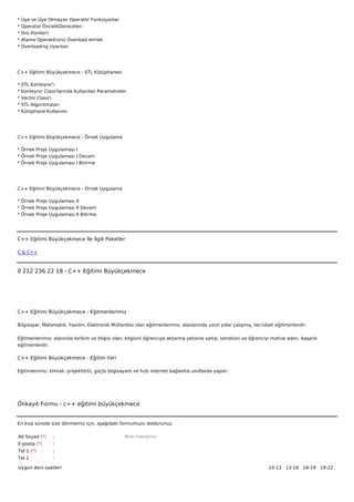 *   Üye ve Üye Olmayan Operatör Fonksiyonlar
*   Operator ÖncelikDereceleri
*   this Pointer'i
*   Atama Operatörünü Overload etmek
*   Overloading Uyarıları




C++ Eğitimi Büyükçekmece - STL Kütüphanesi

*   STL Konteynır'ı
*   Konteynır Class'larında Kullanılan Parametreler
*   Vector Class'ı
*   STL Algoritmaları
*   Kütüphane Kullanımı




C++ Eğitimi Büyükçekmece - Örnek Uygulama

* Örnek Proje Uygulaması I
* Örnek Proje Uygulaması I Devam
* Örnek Proje Uygulaması I Bitirme




C++ Eğitimi Büyükçekmece - Örnek Uygulama

* Örnek Proje Uygulaması II
* Örnek Proje Uygulaması II Devam
* Örnek Proje Uygulaması II Bitirme




C++ Eğitimi Büyükçekmece İle İlgili Paketler

C & C++



0 212 236 22 18 - C++ Eğitimi Büyükçekmece




C++ Eğitimi Büyükçekmece - Eğitmenlerimiz

Bilgisayar, Matematik, Yazılım, Elektronik Mühendisi olan eğitmenlerimiz, alanlarında uzun yıllar çalışmış, tecrübeli eğitmenlerdir.


Eğitmenlerimiz; alanında birikim ve bilgisi olan, bilgisini öğrenciye aktarma yetisine sahip, kendisini ve öğrenciyi motive eden, başarılı
eğitmenlerdir.

C++ Eğitimi Büyükçekmece - Eğitim Yeri

Eğitimlerimiz; klimalı, projektörlü, güçlü bilgisayarlı ve hızlı internet bağlantılı sınıflarda yapılır.




Önkayıt Formu - c++ eğitimi büyükçekmece


En kısa sürede size dönmemiz için, aşağıdaki formumuzu doldurunuz.

Ad Soyad (*)      :                                 Bize mesajınız
E-posta (*)       :
Tel 1 (*)         :
Tel 2             :

Uygun ders saatleri                                                                                                10-13   13-16   16-19   19-22  
 