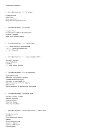 * Kütüphanelerin Kullanımı




C++ Eğitimi Büyükçekmece - C++'da Stringler

*   Karakter Stringler
*   String Class'ı
*   String Operatörleri
*   String Class'ının Üye Fonksiyonları




C++ Eğitimi Büyükçekmece - Exceptionlar

*   Exception Tipleri
*   Exception'lara Tuzak Kurmak ve Yakalamak
*   Exception Tetiklemek
*   Bellek Tahsis Hatalarını İşlemek




C++ Eğitimi Büyükçekmece - C++ Program Yapısı

* C++ Kaynak Dosyalarını Organize Etmek
* C ve C++ Projelerini Entegre Etmek
* C++'da C Kullanmak




C++ Eğitimi Büyükçekmece - C++ Projelerinde Güvenilirlilik

*   Fonksiyon Prototipleri
*   Strong Tip Kontrolü
*   Sabit Tipler
*   C++ Erişim Kontrol Teknikleri




C++ Eğitimi Büyükçekmece - C++'da Polymorfizm

*   Polymorphism Tanımı
*   Overridden Fonksiyonların Çağrılması
*   Yukarıya Dönüşüm(Upcasting)
*   Overridden Fonksiyonlara Erişim
*   Virtual Fonksiyonlar ve Dinamik Bağlama
*   Virtual Yıkıcılar
*   Abstract Base Class'lar ve Pure Virtual Fonksiyonlar




C++ Eğitimi Büyükçekmece - Çoklu Miras Alma

*   Çoklu Ana Class'tan Türetme
*   Ana Class Belirsizliği
*   Virtual Miras Alma
*   Virtual Ana Classlar
*   Virtual Ana Class Bilgisi




C++ Eğitimi Büyükçekmece - Class'ları Tanımlamak ve Deklere Etmek

*   Class Component'leri
*   Class Yapısı
*   Class Deklere Etme Sentaksı
*   Üye Veri
*   Gömülmüş Operasyonlar
*   Yapıcılar ve Başlatma
*   Başlatma mı? Atama mı?
*   Class Tip Üyeleri
 