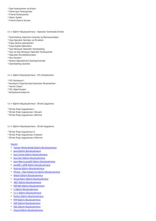 *   Üye Fonksiyonlar ve Erişim
*   İnline Üye Fonksiyonlar
*   Friend Fonksiyonlar
*   Static Üyeler
*   Friend Class'a Access




C++ Eğitimi Büyükçekmece - Operator Overloade Etmek

*   Overloading Yapmanın Avantaj ve Dezvavantajları
*   Üye Operator Sentaks ve Örnekleri
*   Class Atama operatörleri
*   Class Eşitlik Operatörü
*   Üye Olmayan Operatör Overloading
*   Üye ve Üye Olmayan Operatör Fonksiyonlar
*   Operator ÖncelikDereceleri
*   this Pointer'i
*   Atama Operatörünü Overload etmek
*   Overloading Uyarıları




C++ Eğitimi Büyükçekmece - STL Kütüphanesi

*   STL Konteynır'ı
*   Konteynır Class'larında Kullanılan Parametreler
*   Vector Class'ı
*   STL Algoritmaları
*   Kütüphane Kullanımı




C++ Eğitimi Büyükçekmece - Örnek Uygulama

* Örnek Proje Uygulaması I
* Örnek Proje Uygulaması I Devam
* Örnek Proje Uygulaması I Bitirme




C++ Eğitimi Büyükçekmece - Örnek Uygulama

* Örnek Proje Uygulaması II
* Örnek Proje Uygulaması II Devam
* Örnek Proje Uygulaması II Bitirme


     Yazılım
     • Yazılım Mühendisliği Eğitimi Büyükçekmece
     • Java Eğitimi Büyükçekmece
     • Java Temel Eğitimi Büyükçekmece
     • Java İleri Eğitimi Büyükçekmece
     • Java Web & JavaEE Eğitimi Büyükçekmece
     • JavaME / J2ME Eğitimi Büyükçekmece
     • Android Eğitimi Büyükçekmece
     • iPhone - iPad Geliştirme Eğitimi Büyükçekmece
     • Delphi Eğitimi Büyükçekmece
     • Visual Basic Eğitimi Büyükçekmece
     • .NET Eğitimi Büyükçekmece
     • ASP.Net Eğitimi Büyükçekmece
     • C Eğitimi Büyükçekmece
     • C++ Eğitimi Büyükçekmece
     • Python Eğitimi Büyükçekmece
     • PHP Eğitimi Büyükçekmece
     • ASP Eğitimi Büyükçekmece
     • SQL Eğitimi Büyükçekmece
     • Oracle Eğitimi Büyükçekmece
 