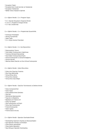 *   Exception Tipleri
*   Exception'lara Tuzak Kurmak ve Yakalamak
*   Exception Tetiklemek
*   Bellek Tahsis Hatalarını İşlemek




C++ Eğitimi Pendik - C++ Program Yapısı

* C++ Kaynak Dosyalarını Organize Etmek
* C ve C++ Projelerini Entegre Etmek
* C++'da C Kullanmak




C++ Eğitimi Pendik - C++ Projelerinde Güvenilirlilik

*   Fonksiyon Prototipleri
*   Strong Tip Kontrolü
*   Sabit Tipler
*   C++ Erişim Kontrol Teknikleri




C++ Eğitimi Pendik - C++'da Polymorfizm

*   Polymorphism Tanımı
*   Overridden Fonksiyonların Çağrılması
*   Yukarıya Dönüşüm(Upcasting)
*   Overridden Fonksiyonlara Erişim
*   Virtual Fonksiyonlar ve Dinamik Bağlama
*   Virtual Yıkıcılar
*   Abstract Base Class'lar ve Pure Virtual Fonksiyonlar




C++ Eğitimi Pendik - Çoklu Miras Alma

*   Çoklu Ana Class'tan Türetme
*   Ana Class Belirsizliği
*   Virtual Miras Alma
*   Virtual Ana Classlar
*   Virtual Ana Class Bilgisi




C++ Eğitimi Pendik - Class'ları Tanımlamak ve Deklere Etmek

*   Class Component'leri
*   Class Yapısı
*   Class Deklere Etme Sentaksı
*   Üye Veri
*   Gömülmüş Operasyonlar
*   Yapıcılar ve Başlatma
*   Başlatma mı? Atama mı?
*   Class Tip Üyeleri
*   Üye Fonksiyonlar ve Erişim
*   İnline Üye Fonksiyonlar
*   Friend Fonksiyonlar
*   Static Üyeler
*   Friend Class'a Access




C++ Eğitimi Pendik - Operator Overloade Etmek

*   Overloading Yapmanın Avantaj ve Dezvavantajları
*   Üye Operator Sentaks ve Örnekleri
*   Class Atama operatörleri
*   Class Eşitlik Operatörü
*   Üye Olmayan Operatör Overloading
 