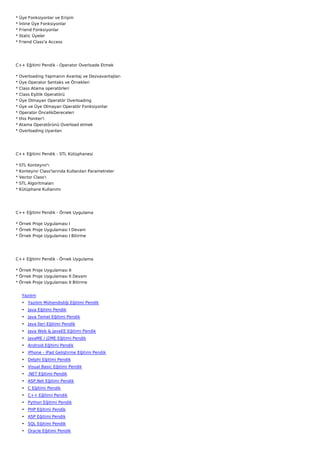 *   Üye Fonksiyonlar ve Erişim
*   İnline Üye Fonksiyonlar
*   Friend Fonksiyonlar
*   Static Üyeler
*   Friend Class'a Access




C++ Eğitimi Pendik - Operator Overloade Etmek

*   Overloading Yapmanın Avantaj ve Dezvavantajları
*   Üye Operator Sentaks ve Örnekleri
*   Class Atama operatörleri
*   Class Eşitlik Operatörü
*   Üye Olmayan Operatör Overloading
*   Üye ve Üye Olmayan Operatör Fonksiyonlar
*   Operator ÖncelikDereceleri
*   this Pointer'i
*   Atama Operatörünü Overload etmek
*   Overloading Uyarıları




C++ Eğitimi Pendik - STL Kütüphanesi

*   STL Konteynır'ı
*   Konteynır Class'larında Kullanılan Parametreler
*   Vector Class'ı
*   STL Algoritmaları
*   Kütüphane Kullanımı




C++ Eğitimi Pendik - Örnek Uygulama

* Örnek Proje Uygulaması I
* Örnek Proje Uygulaması I Devam
* Örnek Proje Uygulaması I Bitirme




C++ Eğitimi Pendik - Örnek Uygulama

* Örnek Proje Uygulaması II
* Örnek Proje Uygulaması II Devam
* Örnek Proje Uygulaması II Bitirme


     Yazılım
     • Yazılım Mühendisliği Eğitimi Pendik
     • Java Eğitimi Pendik
     • Java Temel Eğitimi Pendik
     • Java İleri Eğitimi Pendik
     • Java Web & JavaEE Eğitimi Pendik
     • JavaME / J2ME Eğitimi Pendik
     • Android Eğitimi Pendik
     • iPhone - iPad Geliştirme Eğitimi Pendik
     • Delphi Eğitimi Pendik
     • Visual Basic Eğitimi Pendik
     • .NET Eğitimi Pendik
     • ASP.Net Eğitimi Pendik
     • C Eğitimi Pendik
     • C++ Eğitimi Pendik
     • Python Eğitimi Pendik
     • PHP Eğitimi Pendik
     • ASP Eğitimi Pendik
     • SQL Eğitimi Pendik
     • Oracle Eğitimi Pendik
 