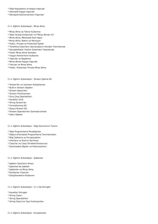 * Obje Kopyalama ve Kopya Yapıcılar
* Otomatik Kopya Yapıcılar
* Dönüştürme(Conversion) Yapıcıları




C++ Eğitimi Sultanbeyli - Miras Alma

*   Miras Alma ve Tekrar Kullanma
*   Obje Yaratıp Kullanmak mı? Miras Almak mı?
*   Miras Alma: Merkezde Kod Yapısı
*   Miras Alma: Bakım ve Revizyon
*   Public, Private ve Protected Üyeler
*   Türetilmş Class'ların davranışlarını Yeniden Tanımlamak.
*   Genişletilebilir Yazılım Sistemleri Tasarlamak
*   Public Miras Alma Sentaksı
*   Yaygın Pointer'lerin Kullanımı
*   Yapıcılar ve Başlatma
*   Miras Alınan Kopya Yapıcılar
*   Yıkıcılar ve Miras Alma
*   Public, Protected, Private Miras Alma




C++ Eğitimi Sultanbeyli - Stream İşleme I/O

*   Stream'ler ve iostream Kütüphanesi
*   Built-in Stream Objeleri
*   Stream İşleyicileri
*   Stream Fonksiyonları
*   Giriş Çıkış Operatörleri
*   Karakter Girdi
*   String Stream'ler
*   Formatlanmış I/O
*   Dosya Stream I/O
*   Stream Operator'leri Overload etmek
*   Kalıcı Objeler




C++ Eğitimi Sultanbeyli - Obje Kavramının Tanımı

*   Obje Programlama Paradigması
*   Object-Orientated Programlama Tanımlamaları
*   Bilgi Saklama ve Encapsulation
*   Interface ve Kod'un Ayrılması
*   Class'lar ve Class Örnekleri(Instances)
*   Overloaded Objeler ve Polymorphism




C++ Eğitimi Sultanbeyli - Şablonlar

*   Şablon Class'ların Amacı
*   Şabonlar'da Sabitler
*   Şablonlar ve Miras Alma
*   Konteyner Class'lar
*   Kütüphanelerin Kullanımı




C++ Eğitimi Sultanbeyli - C++'da Stringler

*   Karakter Stringler
*   String Class'ı
*   String Operatörleri
*   String Class'ının Üye Fonksiyonları




C++ Eğitimi Sultanbeyli - Exceptionlar
 