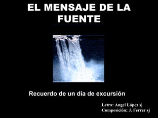 EL MENSAJE DE LA
     FUENTE




Recuerdo de un día de excursión
                       Letra: Angel López sj
                       Composición: J. Ferrer sj
 