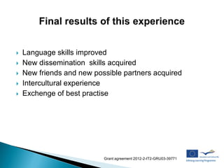    Language skills improved
   New dissemination skills acquired
   New friends and new possible partners acquired
   Intercultural experience
   Exchenge of best practise




                           Grant agreement 2012-2-IT2-GRU03-39771
 