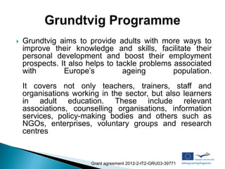    Grundtvig aims to provide adults with more ways to
    improve their knowledge and skills, facilitate their
    personal development and boost their employment
    prospects. It also helps to tackle problems associated
    with        Europe’s          ageing        population.
    It covers not only teachers, trainers, staff and
    organisations working in the sector, but also learners
    in adult education. These include relevant
    associations, counselling organisations, information
    services, policy-making bodies and others such as
    NGOs, enterprises, voluntary groups and research
    centres



                       Grant agreement 2012-2-IT2-GRU03-39771
 