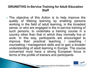    The objective of this Action is to help improve the
    quality of lifelong learning by enabling persons
    working in the field of adult learning, in the broadest
    sense, or who are engaged in the in-service training of
    such persons, to undertake a training course in a
    country other than that in which they normally live or
    work. In this way, participants are encouraged to
    improve their practical teaching / coaching /
    counselling / management skills and to gain a broader
    understanding of adult learning in Europe. The course
    concerned must have a strong European focus in
    terms of the profile of trainers and participants


                       Grant agreement 2012-2-IT2-GRU03-39771
 