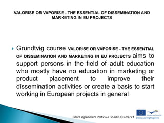    Grundtvig course    VALORISE OR VAPORISE - THE ESSENTIAL
                                              aims to
    OF DISSEMINATION AND MARKETING IN EU PROJECTS
    support persons in the field of adult education
    who mostly have no education in marketing or
    product     placement      to    improve      their
    dissemination activities or create a basis to start
    working in European projects in general


                          Grant agreement 2012-2-IT2-GRU03-39771
 