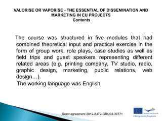 The course was structured in five modules that had
combined theoretical input and practical exercise in the
form of group work, role plays, case studies as well as
field trips and guest speakers representing different
related areas (e.g. printing company, TV studio, radio,
graphic design, marketing, public relations, web
design…).
The working language was English




                   Grant agreement 2012-2-IT2-GRU03-39771
 