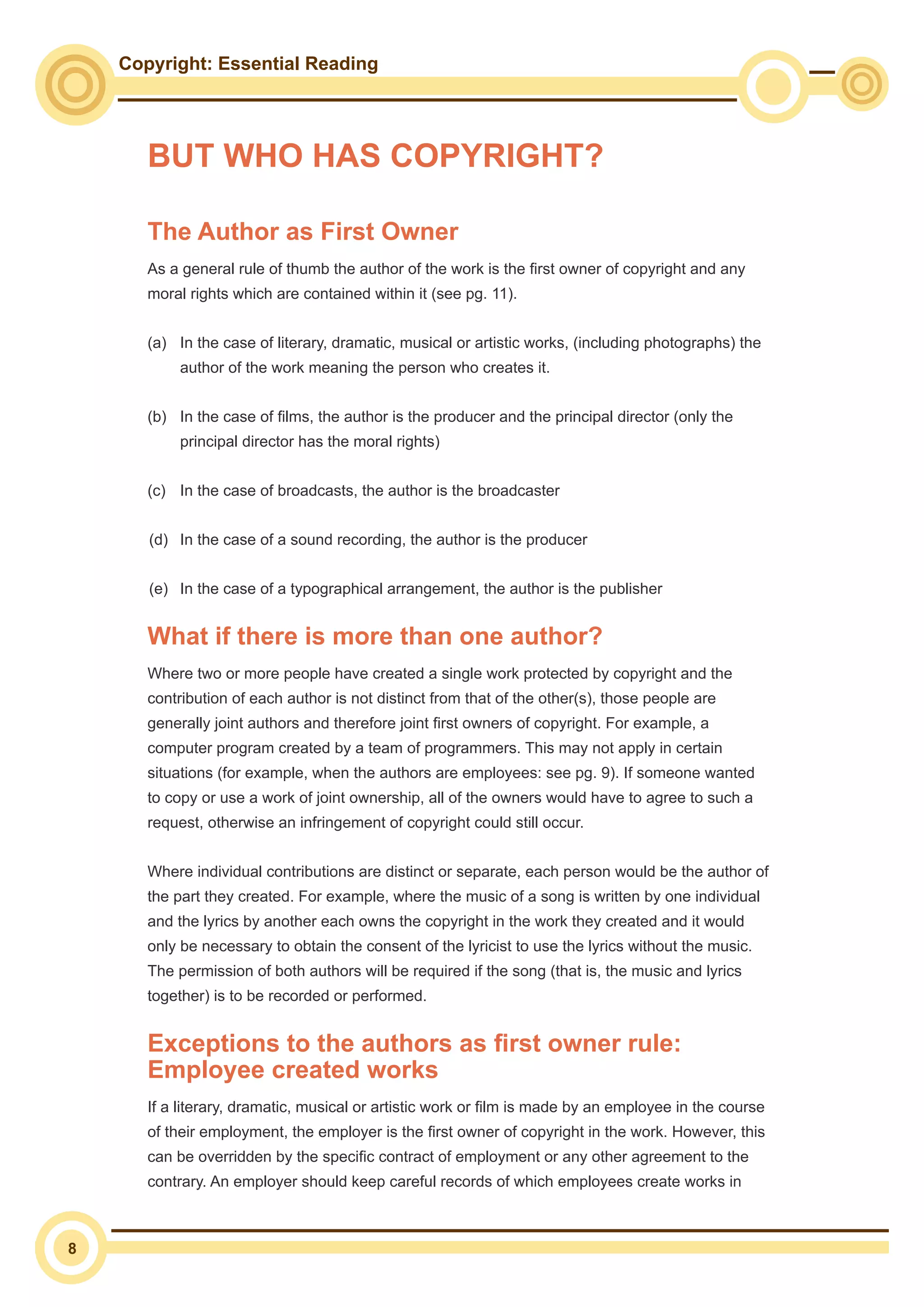 Copyright: Essential Reading
8
The Author as First Owner
As a general rule of thumb the author of the work is the first owner of copyright and any
moral rights which are contained within it (see pg. 11).
(a)	 In the case of literary, dramatic, musical or artistic works, (including photographs) the 	
	 author of the work meaning the person who creates it.
(b)	 In the case of films, the author is the producer and the principal director (only the 		
	 principal director has the moral rights)
(c)	 In the case of broadcasts, the author is the broadcaster
(d)	 In the case of a sound recording, the author is the producer
(e)	 In the case of a typographical arrangement, the author is the publisher
What if there is more than one author?
Where two or more people have created a single work protected by copyright and the
contribution of each author is not distinct from that of the other(s), those people are
generally joint authors and therefore joint first owners of copyright. For example, a
computer program created by a team of programmers. This may not apply in certain
situations (for example, when the authors are employees: see pg. 9). If someone wanted
to copy or use a work of joint ownership, all of the owners would have to agree to such a
request, otherwise an infringement of copyright could still occur.
Where individual contributions are distinct or separate, each person would be the author of
the part they created. For example, where the music of a song is written by one individual
and the lyrics by another each owns the copyright in the work they created and it would
only be necessary to obtain the consent of the lyricist to use the lyrics without the music.
The permission of both authors will be required if the song (that is, the music and lyrics
together) is to be recorded or performed.
Exceptions to the authors as first owner rule:
Employee created works
If a literary, dramatic, musical or artistic work or film is made by an employee in the course
of their employment, the employer is the first owner of copyright in the work. However, this
can be overridden by the specific contract of employment or any other agreement to the
contrary. An employer should keep careful records of which employees create works in
BUT WHO HAS COPYRIGHT?
 