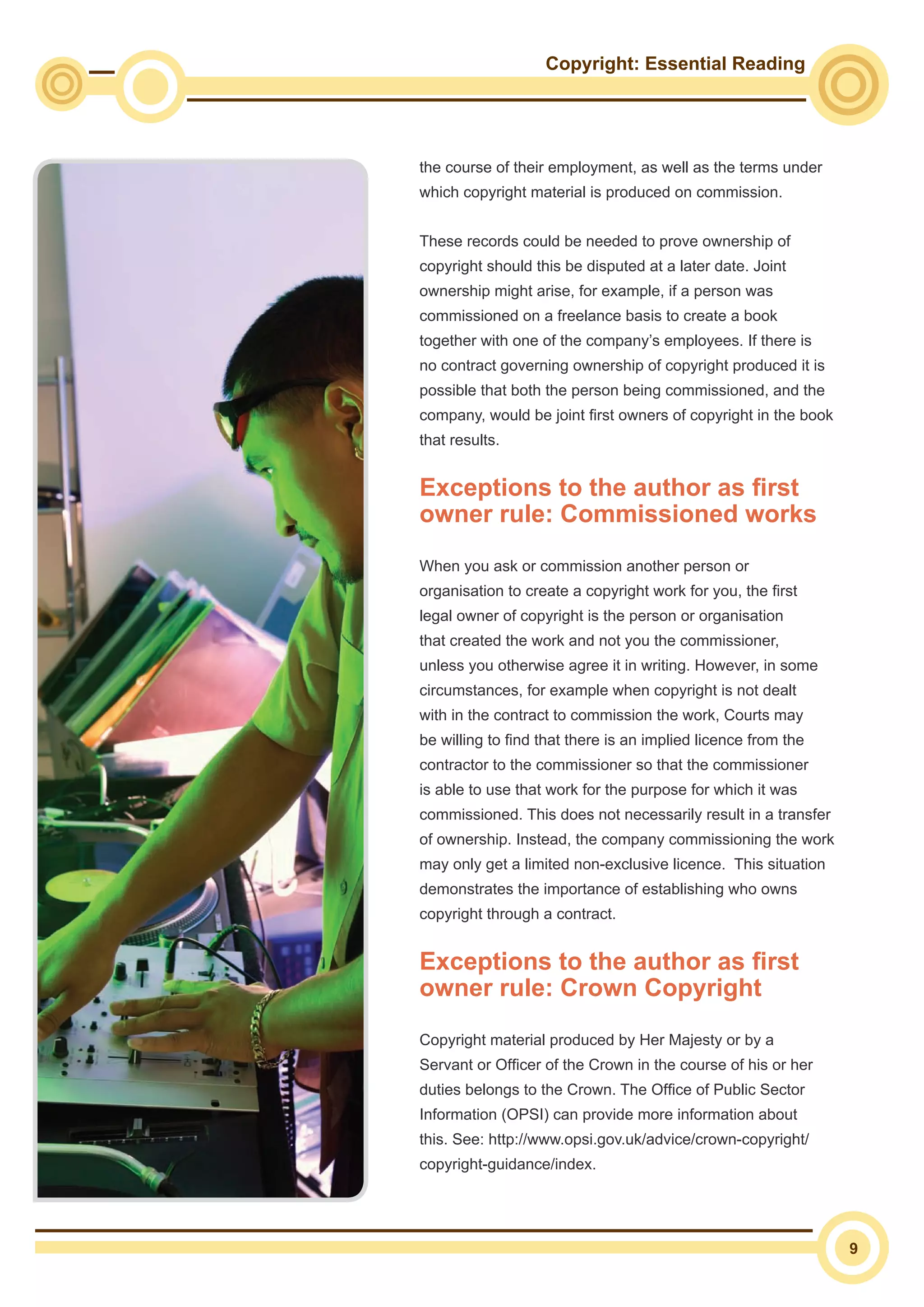 Copyright: Essential Reading
9
the course of their employment, as well as the terms under
which copyright material is produced on commission.
These records could be needed to prove ownership of
copyright should this be disputed at a later date. Joint
ownership might arise, for example, if a person was
commissioned on a freelance basis to create a book
together with one of the company’s employees. If there is
no contract governing ownership of copyright produced it is
possible that both the person being commissioned, and the
company, would be joint first owners of copyright in the book
that results.
Exceptions to the author as first
owner rule: Commissioned works
When you ask or commission another person or
organisation to create a copyright work for you, the first
legal owner of copyright is the person or organisation
that created the work and not you the commissioner,
unless you otherwise agree it in writing. However, in some
circumstances, for example when copyright is not dealt
with in the contract to commission the work, Courts may
be willing to find that there is an implied licence from the
contractor to the commissioner so that the commissioner
is able to use that work for the purpose for which it was
commissioned. This does not necessarily result in a transfer
of ownership. Instead, the company commissioning the work
may only get a limited non-exclusive licence. This situation
demonstrates the importance of establishing who owns
copyright through a contract.
Exceptions to the author as first
owner rule: Crown Copyright
Copyright material produced by Her Majesty or by a
Servant or Officer of the Crown in the course of his or her
duties belongs to the Crown. The Office of Public Sector
Information (OPSI) can provide more information about
this. See: http://www.opsi.gov.uk/advice/crown-copyright/
copyright-guidance/index.
 