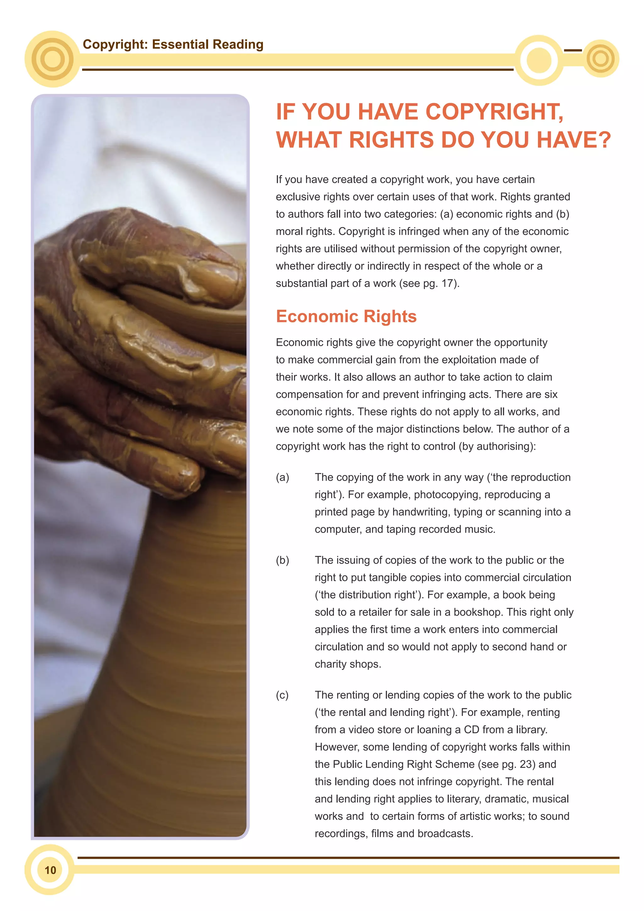 Copyright: Essential Reading
10
If you have created a copyright work, you have certain
exclusive rights over certain uses of that work. Rights granted
to authors fall into two categories: (a) economic rights and (b)
moral rights. Copyright is infringed when any of the economic
rights are utilised without permission of the copyright owner,
whether directly or indirectly in respect of the whole or a
substantial part of a work (see pg. 17).
Economic Rights
Economic rights give the copyright owner the opportunity
to make commercial gain from the exploitation made of
their works. It also allows an author to take action to claim
compensation for and prevent infringing acts. There are six
economic rights. These rights do not apply to all works, and
we note some of the major distinctions below. The author of a
copyright work has the right to control (by authorising):
(a)	 The copying of the work in any way (‘the reproduction
right’). For example, photocopying, reproducing a
printed page by handwriting, typing or scanning into a
computer, and taping recorded music.
(b)	 The issuing of copies of the work to the public or the
right to put tangible copies into commercial circulation
(‘the distribution right’). For example, a book being
sold to a retailer for sale in a bookshop. This right only
applies the first time a work enters into commercial
circulation and so would not apply to second hand or
charity shops.
(c)	 The renting or lending copies of the work to the public
(‘the rental and lending right’). For example, renting
from a video store or loaning a CD from a library.
However, some lending of copyright works falls within
the Public Lending Right Scheme (see pg. 23) and
this lending does not infringe copyright. The rental
and lending right applies to literary, dramatic, musical
works and to certain forms of artistic works; to sound
recordings, films and broadcasts.
IF YOU HAVE COPYRIGHT,
WHAT RIGHTS DO YOU HAVE?
 