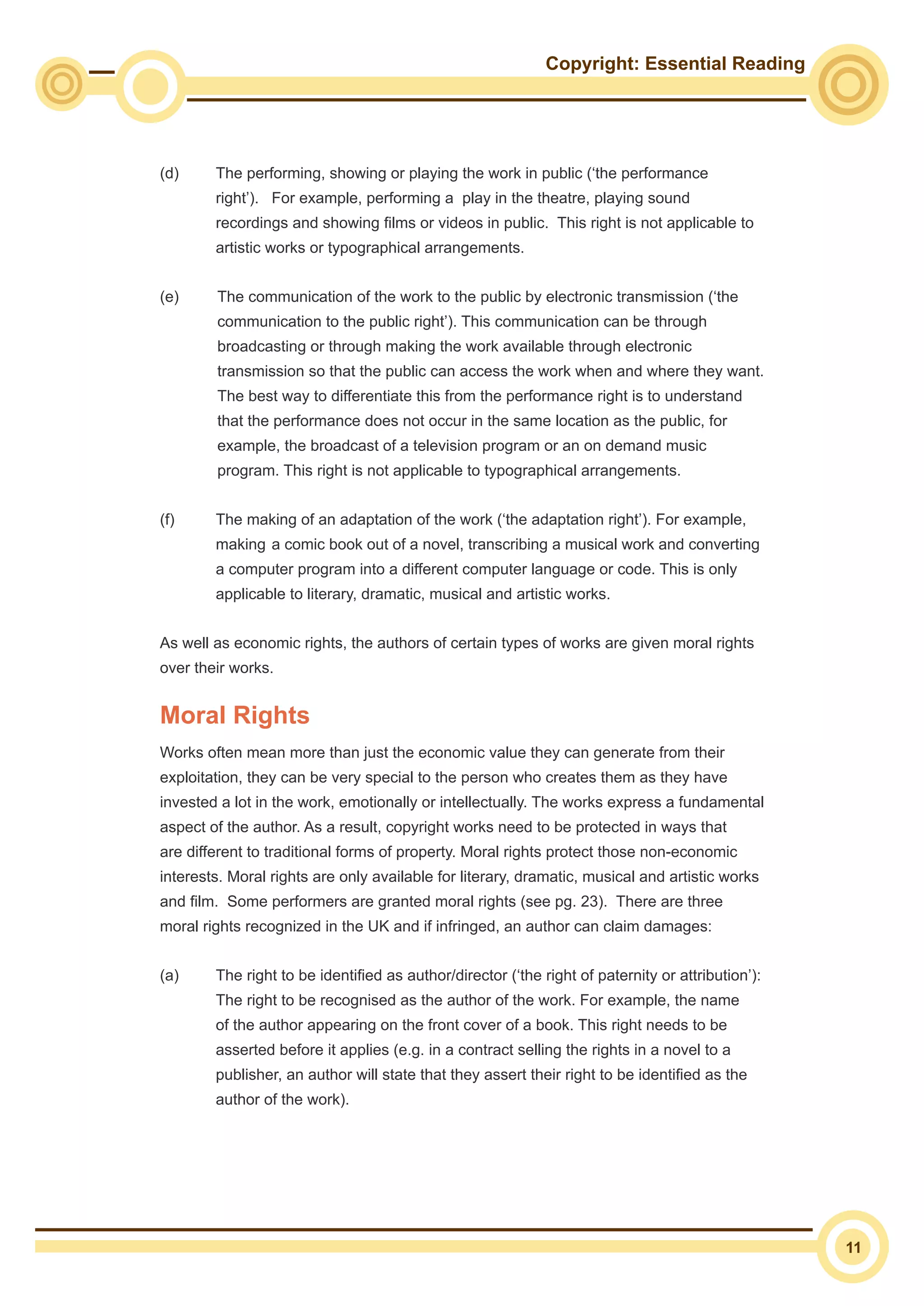 Copyright: Essential Reading
11
(d)	 The performing, showing or playing the work in public (‘the performance 		
	 right’). 	 For example, performing a play in the theatre, playing sound 		
	 recordings and showing films or videos in public. This right is not applicable to 	
	 artistic works or typographical arrangements.
(e)	 The communication of the work to the public by electronic transmission (‘the
communication to the public right’). This communication can be through
broadcasting or through making the work available through electronic
transmission so that the public can access the work when and where they want.
The best way to differentiate this from the performance right is to understand
that the performance does not occur in the same location as the public, for
example, the broadcast of a television program or an on demand music
program. This right is not applicable to typographical arrangements.
(f)	 The making of an adaptation of the work (‘the adaptation right’). For example, 	
	 making 	a comic book out of a novel, transcribing a musical work and converting 	
	 a computer program into a different computer language or code. This is only 	
	 applicable to literary, dramatic, musical and artistic works.
As well as economic rights, the authors of certain types of works are given moral rights
over their works.
Moral Rights
Works often mean more than just the economic value they can generate from their
exploitation, they can be very special to the person who creates them as they have
invested a lot in the work, emotionally or intellectually. The works express a fundamental
aspect of the author. As a result, copyright works need to be protected in ways that
are different to traditional forms of property. Moral rights protect those non-economic
interests. Moral rights are only available for literary, dramatic, musical and artistic works
and film. Some performers are granted moral rights (see pg. 23). There are three
moral rights recognized in the UK and if infringed, an author can claim damages:
(a)	 The right to be identified as author/director (‘the right of paternity or attribution’):
The right to be recognised as the author of the work. For example, the name
of the author appearing on the front cover of a book. This right needs to be
asserted before it applies (e.g. in a contract selling the rights in a novel to a
publisher, an author will state that they assert their right to be identified as the
author of the work).
 