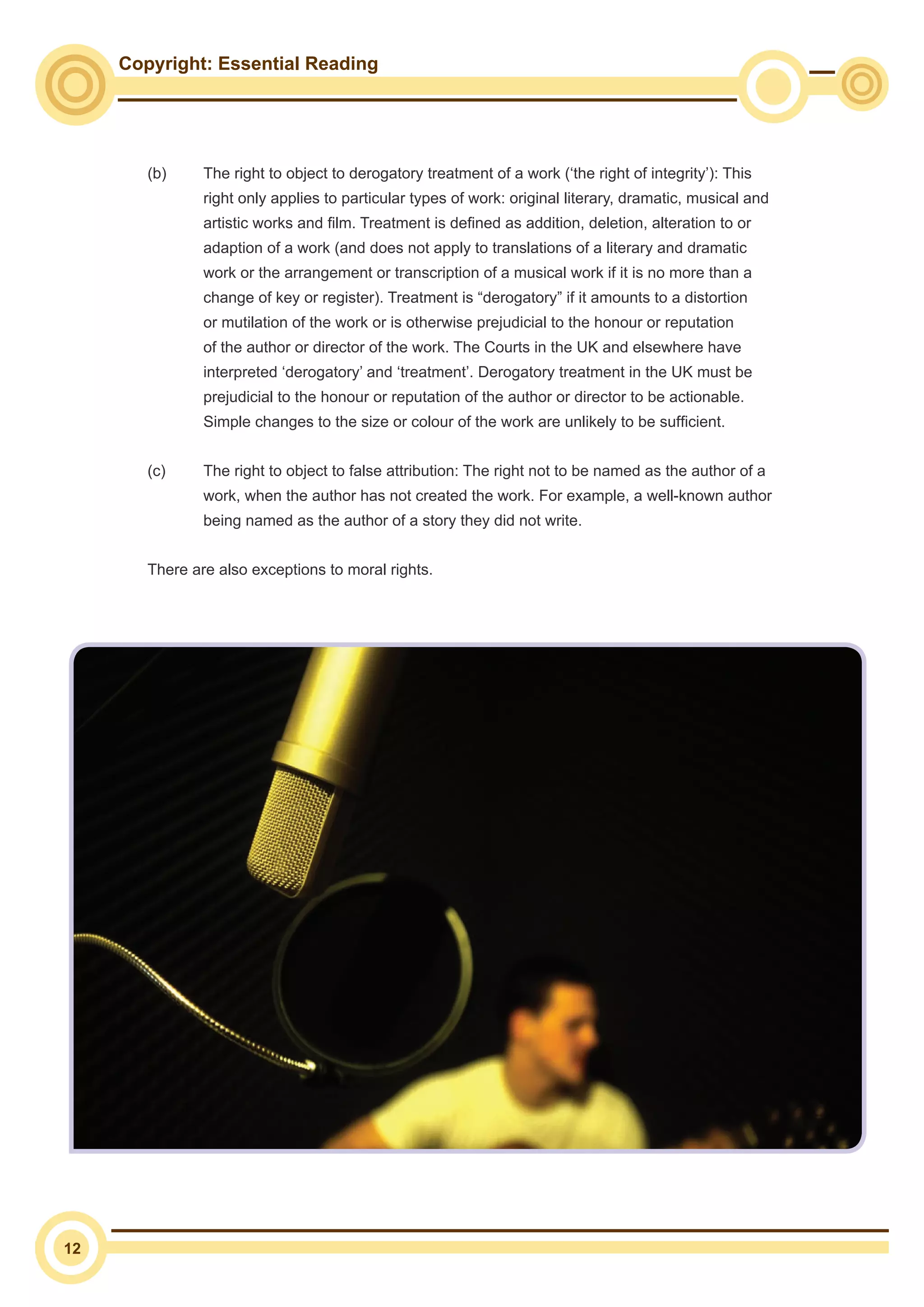 Copyright: Essential Reading
12
(b)	 The right to object to derogatory treatment of a work (‘the right of integrity’): This
right only applies to particular types of work: original literary, dramatic, musical and
artistic works and film. Treatment is defined as addition, deletion, alteration to or
adaption of a work (and does not apply to translations of a literary and dramatic
work or the arrangement or transcription of a musical work if it is no more than a
change of key or register). Treatment is “derogatory” if it amounts to a distortion
or mutilation of the work or is otherwise prejudicial to the honour or reputation
of the author or director of the work. The Courts in the UK and elsewhere have
interpreted ‘derogatory’ and ‘treatment’. Derogatory treatment in the UK must be
prejudicial to the honour or reputation of the author or director to be actionable.
Simple changes to the size or colour of the work are unlikely to be sufficient.
(c)	 The right to object to false attribution: The right not to be named as the author of a
work, when the author has not created the work. For example, a well-known author
being named as the author of a story they did not write.
There are also exceptions to moral rights.
 