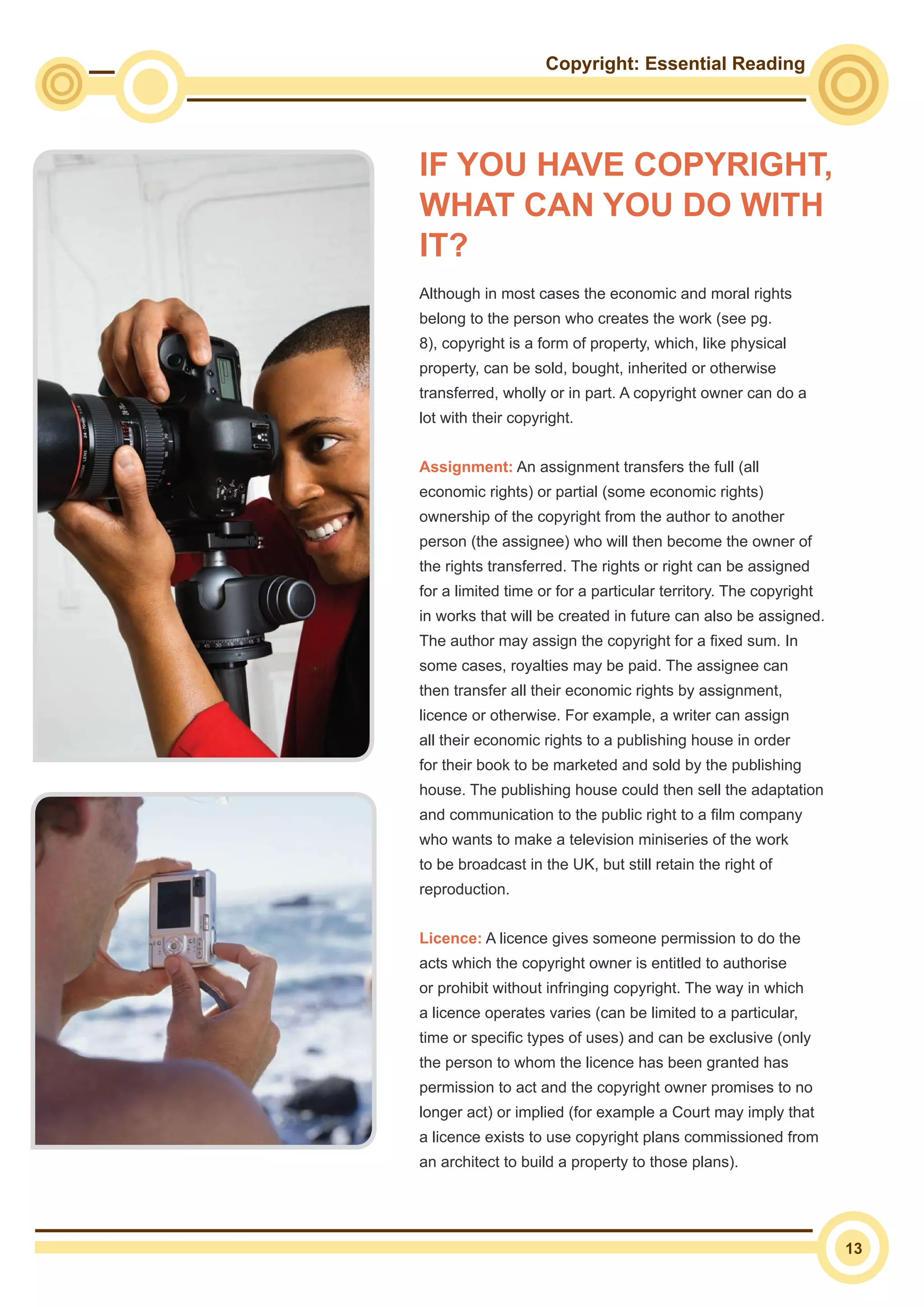 Copyright: Essential Reading
13
IF YOU HAVE COPYRIGHT,
WHAT CAN YOU DO WITH
IT?
Although in most cases the economic and moral rights
belong to the person who creates the work (see pg.
8), copyright is a form of property, which, like physical
property, can be sold, bought, inherited or otherwise
transferred, wholly or in part. A copyright owner can do a
lot with their copyright.
Assignment: An assignment transfers the full (all
economic rights) or partial (some economic rights)
ownership of the copyright from the author to another
person (the assignee) who will then become the owner of
the rights transferred. The rights or right can be assigned
for a limited time or for a particular territory. The copyright
in works that will be created in future can also be assigned.
The author may assign the copyright for a fixed sum. In
some cases, royalties may be paid. The assignee can
then transfer all their economic rights by assignment,
licence or otherwise. For example, a writer can assign
all their economic rights to a publishing house in order
for their book to be marketed and sold by the publishing
house. The publishing house could then sell the adaptation
and communication to the public right to a film company
who wants to make a television miniseries of the work
to be broadcast in the UK, but still retain the right of
reproduction.
Licence: A licence gives someone permission to do the
acts which the copyright owner is entitled to authorise
or prohibit without infringing copyright. The way in which
a licence operates varies (can be limited to a particular,
time or specific types of uses) and can be exclusive (only
the person to whom the licence has been granted has
permission to act and the copyright owner promises to no
longer act) or implied (for example a Court may imply that
a licence exists to use copyright plans commissioned from
an architect to build a property to those plans).
 