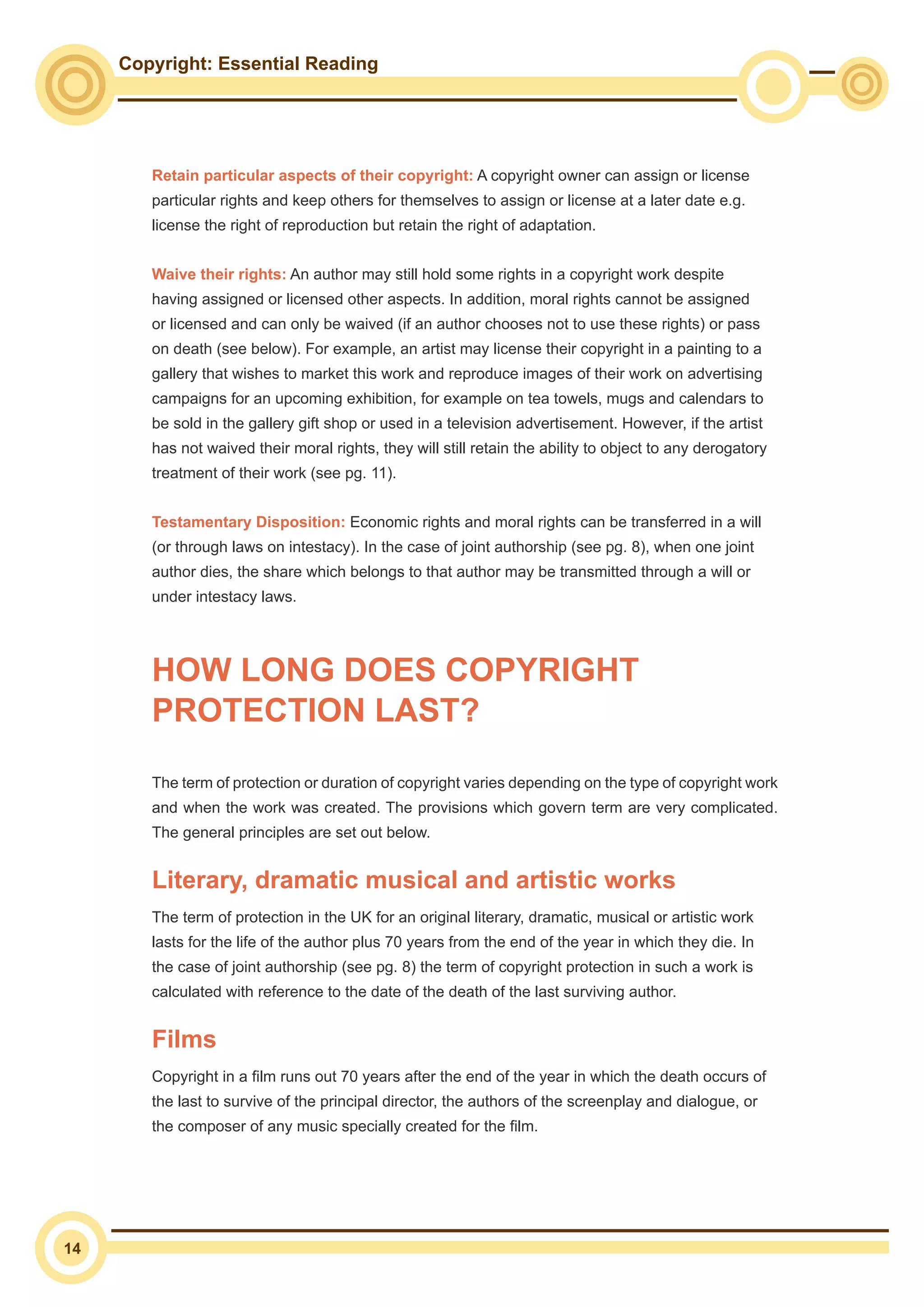 Copyright: Essential Reading
14
Retain particular aspects of their copyright: A copyright owner can assign or license
particular rights and keep others for themselves to assign or license at a later date e.g.
license the right of reproduction but retain the right of adaptation.
Waive their rights: An author may still hold some rights in a copyright work despite
having assigned or licensed other aspects. In addition, moral rights cannot be assigned
or licensed and can only be waived (if an author chooses not to use these rights) or pass
on death (see below). For example, an artist may license their copyright in a painting to a
gallery that wishes to market this work and reproduce images of their work on advertising
campaigns for an upcoming exhibition, for example on tea towels, mugs and calendars to
be sold in the gallery gift shop or used in a television advertisement. However, if the artist
has not waived their moral rights, they will still retain the ability to object to any derogatory
treatment of their work (see pg. 11).
Testamentary Disposition: Economic rights and moral rights can be transferred in a will
(or through laws on intestacy). In the case of joint authorship (see pg. 8), when one joint
author dies, the share which belongs to that author may be transmitted through a will or
under intestacy laws.
HOW LONG DOES COPYRIGHT
PROTECTION LAST?
The term of protection or duration of copyright varies depending on the type of copyright work
and when the work was created. The provisions which govern term are very complicated.
The general principles are set out below.
Literary, dramatic musical and artistic works
The term of protection in the UK for an original literary, dramatic, musical or artistic work
lasts for the life of the author plus 70 years from the end of the year in which they die. In
the case of joint authorship (see pg. 8) the term of copyright protection in such a work is
calculated with reference to the date of the death of the last surviving author.
Films
Copyright in a film runs out 70 years after the end of the year in which the death occurs of
the last to survive of the principal director, the authors of the screenplay and dialogue, or
the composer of any music specially created for the film.
 