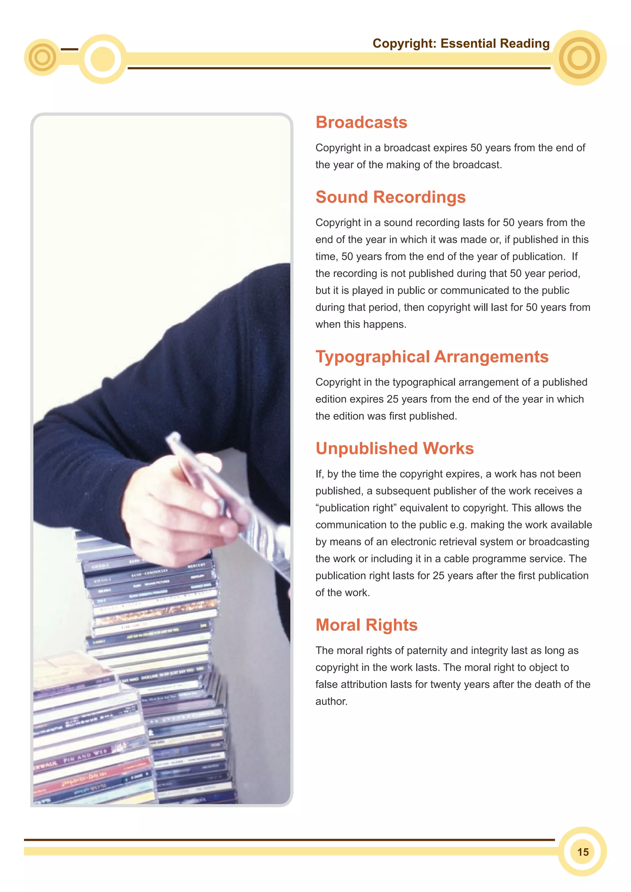 Copyright: Essential Reading
15
Broadcasts
Copyright in a broadcast expires 50 years from the end of
the year of the making of the broadcast.
Sound Recordings
Copyright in a sound recording lasts for 50 years from the
end of the year in which it was made or, if published in this
time, 50 years from the end of the year of publication. If
the recording is not published during that 50 year period,
but it is played in public or communicated to the public
during that period, then copyright will last for 50 years from
when this happens.
Typographical Arrangements
Copyright in the typographical arrangement of a published
edition expires 25 years from the end of the year in which
the edition was first published.
Unpublished Works
If, by the time the copyright expires, a work has not been
published, a subsequent publisher of the work receives a
“publication right” equivalent to copyright. This allows the
communication to the public e.g. making the work available
by means of an electronic retrieval system or broadcasting
the work or including it in a cable programme service. The
publication right lasts for 25 years after the first publication
of the work.
Moral Rights
The moral rights of paternity and integrity last as long as
copyright in the work lasts. The moral right to object to
false attribution lasts for twenty years after the death of the
author.
 