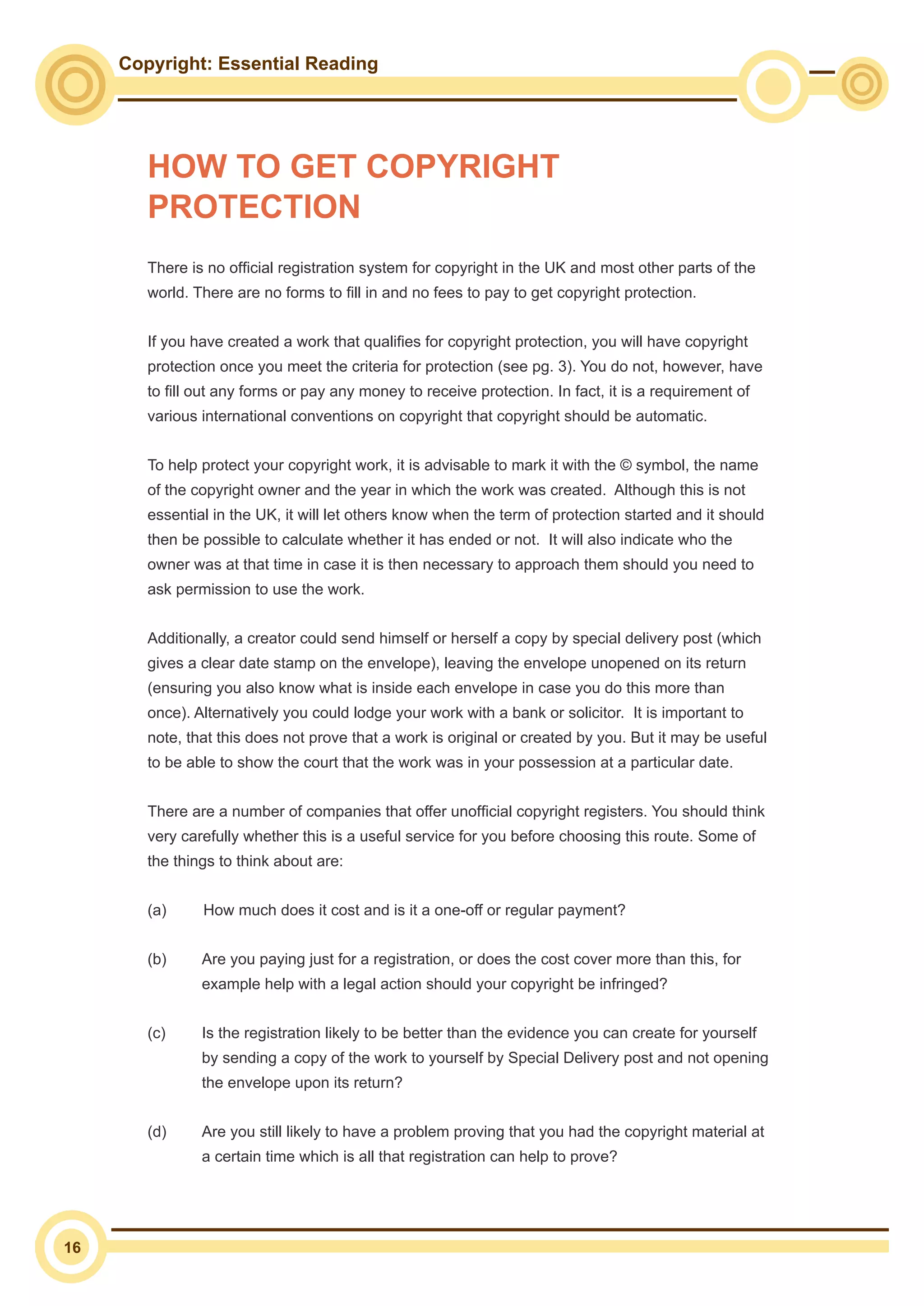 Copyright: Essential Reading
16
HOW TO GET COPYRIGHT
PROTECTION
There is no official registration system for copyright in the UK and most other parts of the
world. There are no forms to fill in and no fees to pay to get copyright protection.
If you have created a work that qualifies for copyright protection, you will have copyright
protection once you meet the criteria for protection (see pg. 3). You do not, however, have
to fill out any forms or pay any money to receive protection. In fact, it is a requirement of
various international conventions on copyright that copyright should be automatic.
To help protect your copyright work, it is advisable to mark it with the © symbol, the name
of the copyright owner and the year in which the work was created. Although this is not
essential in the UK, it will let others know when the term of protection started and it should
then be possible to calculate whether it has ended or not. It will also indicate who the
owner was at that time in case it is then necessary to approach them should you need to
ask permission to use the work.
Additionally, a creator could send himself or herself a copy by special delivery post (which
gives a clear date stamp on the envelope), leaving the envelope unopened on its return
(ensuring you also know what is inside each envelope in case you do this more than
once). Alternatively you could lodge your work with a bank or solicitor. It is important to
note, that this does not prove that a work is original or created by you. But it may be useful
to be able to show the court that the work was in your possession at a particular date.
There are a number of companies that offer unofficial copyright registers. You should think
very carefully whether this is a useful service for you before choosing this route. Some of
the things to think about are:
(a)	 How much does it cost and is it a one-off or regular payment?
(b)	 Are you paying just for a registration, or does the cost cover more than this, for
example help with a legal action should your copyright be infringed?
(c)	 Is the registration likely to be better than the evidence you can create for yourself
by sending a copy of the work to yourself by Special Delivery post and not opening
the envelope upon its return?
(d)	 Are you still likely to have a problem proving that you had the copyright material at
a certain time which is all that registration can help to prove?
 