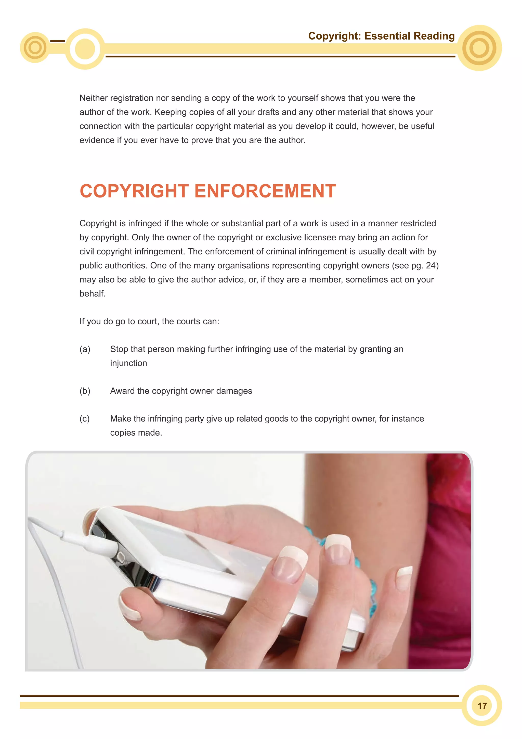 Copyright: Essential Reading
17
Neither registration nor sending a copy of the work to yourself shows that you were the
author of the work. Keeping copies of all your drafts and any other material that shows your
connection with the particular copyright material as you develop it could, however, be useful
evidence if you ever have to prove that you are the author.
Copyright is infringed if the whole or substantial part of a work is used in a manner restricted
by copyright. Only the owner of the copyright or exclusive licensee may bring an action for
civil copyright infringement. The enforcement of criminal infringement is usually dealt with by
public authorities. One of the many organisations representing copyright owners (see pg. 24)
may also be able to give the author advice, or, if they are a member, sometimes act on your
behalf.
If you do go to court, the courts can:
(a)	 Stop that person making further infringing use of the material by granting an
injunction
(b)	 Award the copyright owner damages
(c)	 Make the infringing party give up related goods to the copyright owner, for instance
copies made.
COPYRIGHT ENFORCEMENT
 