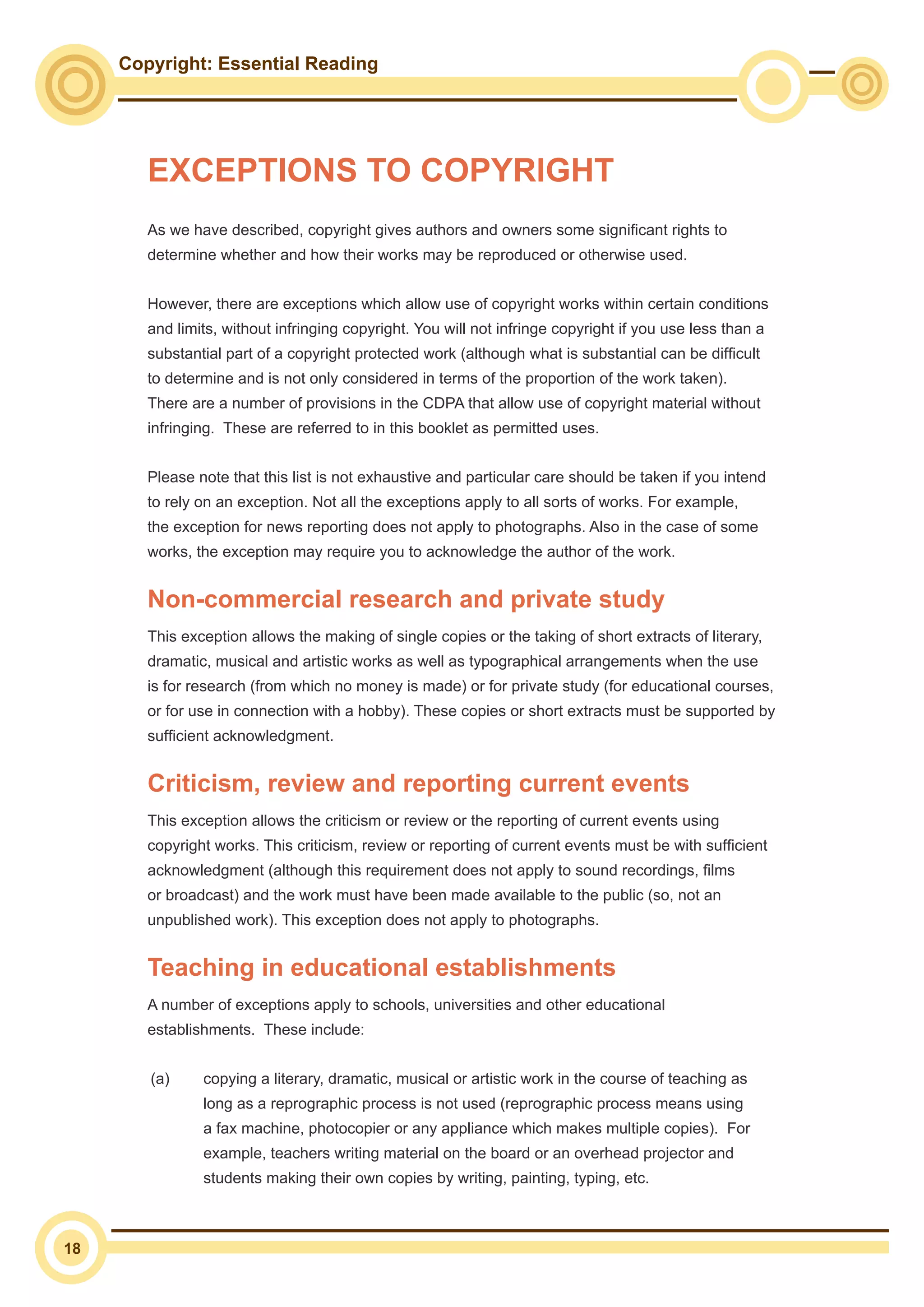Copyright: Essential Reading
18
EXCEPTIONS TO COPYRIGHT
As we have described, copyright gives authors and owners some significant rights to
determine whether and how their works may be reproduced or otherwise used.
However, there are exceptions which allow use of copyright works within certain conditions
and limits, without infringing copyright. You will not infringe copyright if you use less than a
substantial part of a copyright protected work (although what is substantial can be difficult
to determine and is not only considered in terms of the proportion of the work taken).
There are a number of provisions in the CDPA that allow use of copyright material without
infringing. These are referred to in this booklet as permitted uses.
Please note that this list is not exhaustive and particular care should be taken if you intend
to rely on an exception. Not all the exceptions apply to all sorts of works. For example,
the exception for news reporting does not apply to photographs. Also in the case of some
works, the exception may require you to acknowledge the author of the work.
Non-commercial research and private study
This exception allows the making of single copies or the taking of short extracts of literary,
dramatic, musical and artistic works as well as typographical arrangements when the use
is for research (from which no money is made) or for private study (for educational courses,
or for use in connection with a hobby). These copies or short extracts must be supported by
sufficient acknowledgment.
Criticism, review and reporting current events
This exception allows the criticism or review or the reporting of current events using
copyright works. This criticism, review or reporting of current events must be with sufficient
acknowledgment (although this requirement does not apply to sound recordings, films
or broadcast) and the work must have been made available to the public (so, not an
unpublished work). This exception does not apply to photographs.
Teaching in educational establishments
A number of exceptions apply to schools, universities and other educational
establishments. These include:
(a) 	 copying a literary, dramatic, musical or artistic work in the course of teaching as
long as a reprographic process is not used (reprographic process means using
a fax machine, photocopier or any appliance which makes multiple copies). For
example, teachers writing material on the board or an overhead projector and
students making their own copies by writing, painting, typing, etc.
 