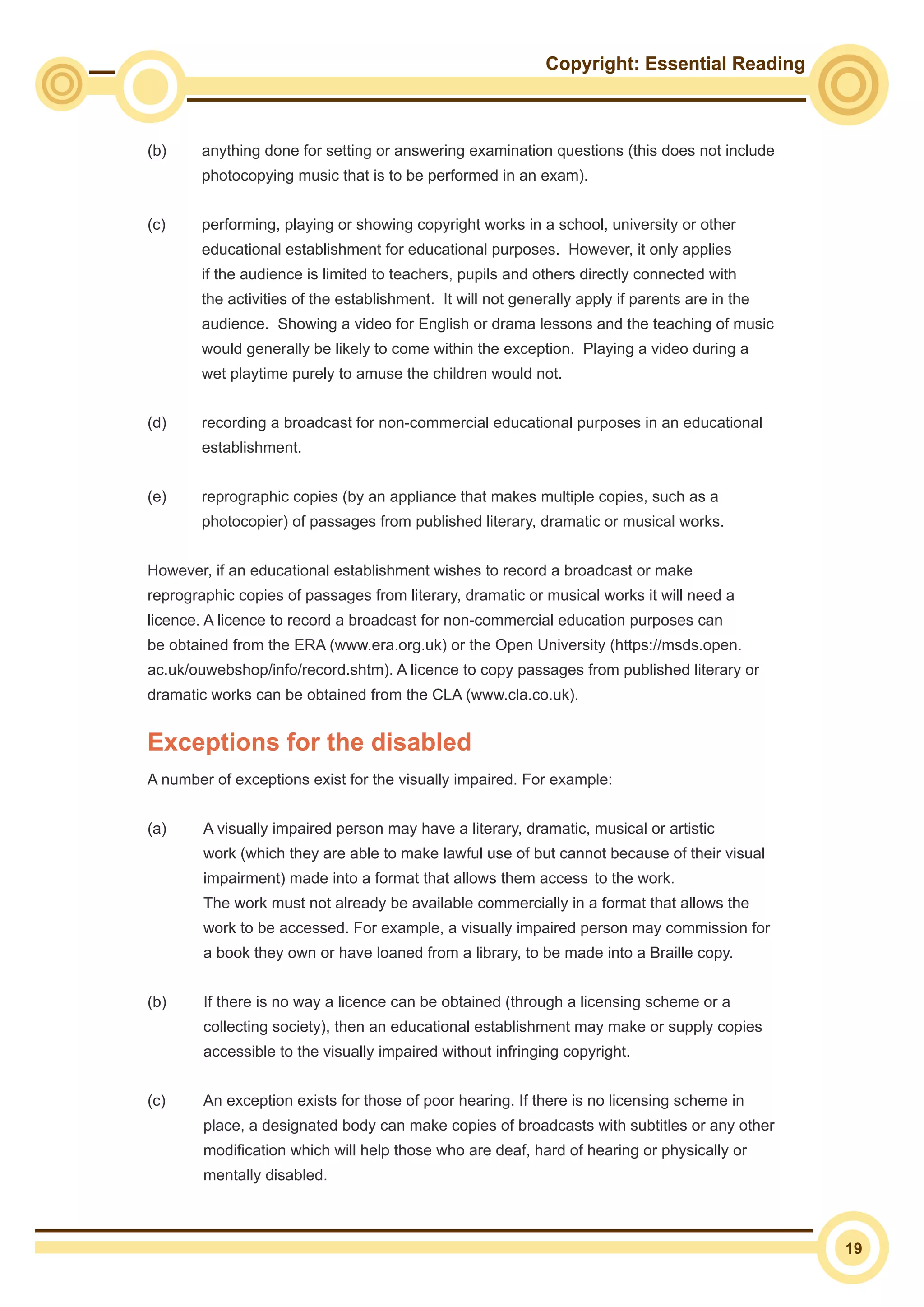 Copyright: Essential Reading
19
(b)	 anything done for setting or answering examination questions (this does not include
photocopying music that is to be performed in an exam).
(c)	 performing, playing or showing copyright works in a school, university or other
educational establishment for educational purposes. However, it only applies
if the audience is limited to teachers, pupils and others directly connected with
the activities of the establishment. It will not generally apply if parents are in the
audience. Showing a video for English or drama lessons and the teaching of music
would generally be likely to come within the exception. Playing a video during a
wet playtime purely to amuse the children would not.
(d)	 recording a broadcast for non-commercial educational purposes in an educational
establishment.
(e)	 reprographic copies (by an appliance that makes multiple copies, such as a
photocopier) of passages from published literary, dramatic or musical works.
However, if an educational establishment wishes to record a broadcast or make
reprographic copies of passages from literary, dramatic or musical works it will need a
licence. A licence to record a broadcast for non-commercial education purposes can
be obtained from the ERA (www.era.org.uk) or the Open University (https://msds.open.
ac.uk/ouwebshop/info/record.shtm). A licence to copy passages from published literary or
dramatic works can be obtained from the CLA (www.cla.co.uk).
Exceptions for the disabled
A number of exceptions exist for the visually impaired. For example:
(a)	 A visually impaired person may have a literary, dramatic, musical or artistic 		
	 work (which they are able to make lawful use of but cannot because of their visual 	
	 impairment) made into a format that allows them access 	to the work. 			
	 The work must not already be available commercially in a format that allows the 		
	 work to be accessed. For example, a visually impaired person may commission for 	
	 a book they own or have loaned from a library, to be made into a Braille copy.
(b)	 If there is no way a licence can be obtained (through a licensing scheme or a
collecting society), then an educational establishment may make or supply copies
accessible to the visually impaired without infringing copyright.
(c)	 An exception exists for those of poor hearing. If there is no licensing scheme in
place, a designated body can make copies of broadcasts with subtitles or any other
modification which will help those who are deaf, hard of hearing or physically or
mentally disabled.
 