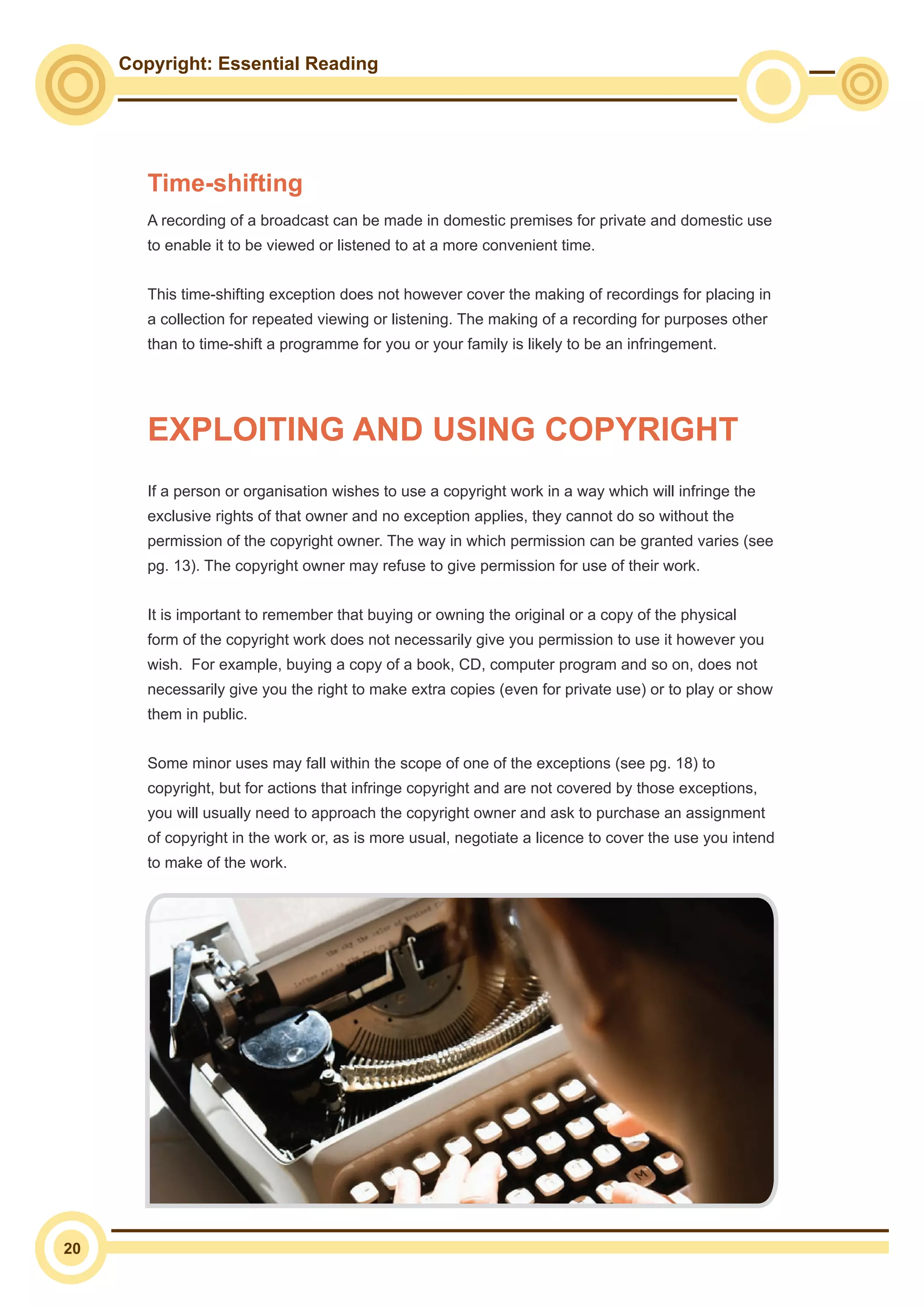 Copyright: Essential Reading
20
Time-shifting
A recording of a broadcast can be made in domestic premises for private and domestic use
to enable it to be viewed or listened to at a more convenient time.
This time-shifting exception does not however cover the making of recordings for placing in
a collection for repeated viewing or listening. The making of a recording for purposes other
than to time-shift a programme for you or your family is likely to be an infringement.
If a person or organisation wishes to use a copyright work in a way which will infringe the
exclusive rights of that owner and no exception applies, they cannot do so without the
permission of the copyright owner. The way in which permission can be granted varies (see
pg. 13). The copyright owner may refuse to give permission for use of their work.
It is important to remember that buying or owning the original or a copy of the physical
form of the copyright work does not necessarily give you permission to use it however you
wish. For example, buying a copy of a book, CD, computer program and so on, does not
necessarily give you the right to make extra copies (even for private use) or to play or show
them in public.
Some minor uses may fall within the scope of one of the exceptions (see pg. 18) to
copyright, but for actions that infringe copyright and are not covered by those exceptions,
you will usually need to approach the copyright owner and ask to purchase an assignment
of copyright in the work or, as is more usual, negotiate a licence to cover the use you intend
to make of the work.
EXPLOITING AND USING COPYRIGHT
 