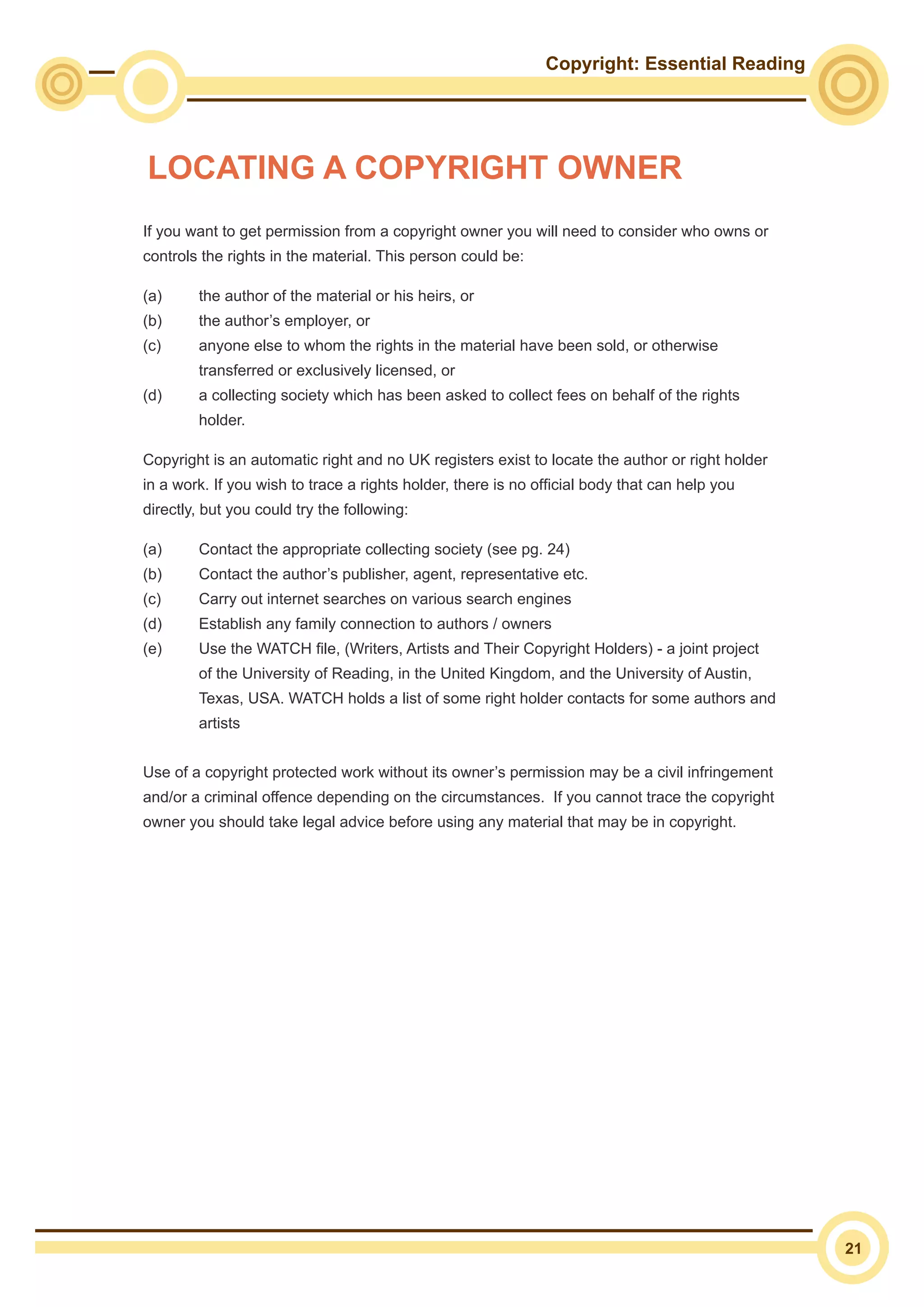 Copyright: Essential Reading
21
If you want to get permission from a copyright owner you will need to consider who owns or
controls the rights in the material. This person could be:
(a)	 the author of the material or his heirs, or
(b)	 the author’s employer, or
(c)	 anyone else to whom the rights in the material have been sold, or otherwise
transferred or exclusively licensed, or
(d)	 a collecting society which has been asked to collect fees on behalf of the rights
holder.
Copyright is an automatic right and no UK registers exist to locate the author or right holder
in a work. If you wish to trace a rights holder, there is no official body that can help you
directly, but you could try the following:
(a)	 Contact the appropriate collecting society (see pg. 24)
(b)	 Contact the author’s publisher, agent, representative etc.
(c)	 Carry out internet searches on various search engines
(d)	 Establish any family connection to authors / owners
(e)	 Use the WATCH file, (Writers, Artists and Their Copyright Holders) - a joint project
of the University of Reading, in the United Kingdom, and the University of Austin,
Texas, USA. WATCH holds a list of some right holder contacts for some authors and
artists
Use of a copyright protected work without its owner’s permission may be a civil infringement
and/or a criminal offence depending on the circumstances. If you cannot trace the copyright
owner you should take legal advice before using any material that may be in copyright.
LOCATING A COPYRIGHT OWNER
 