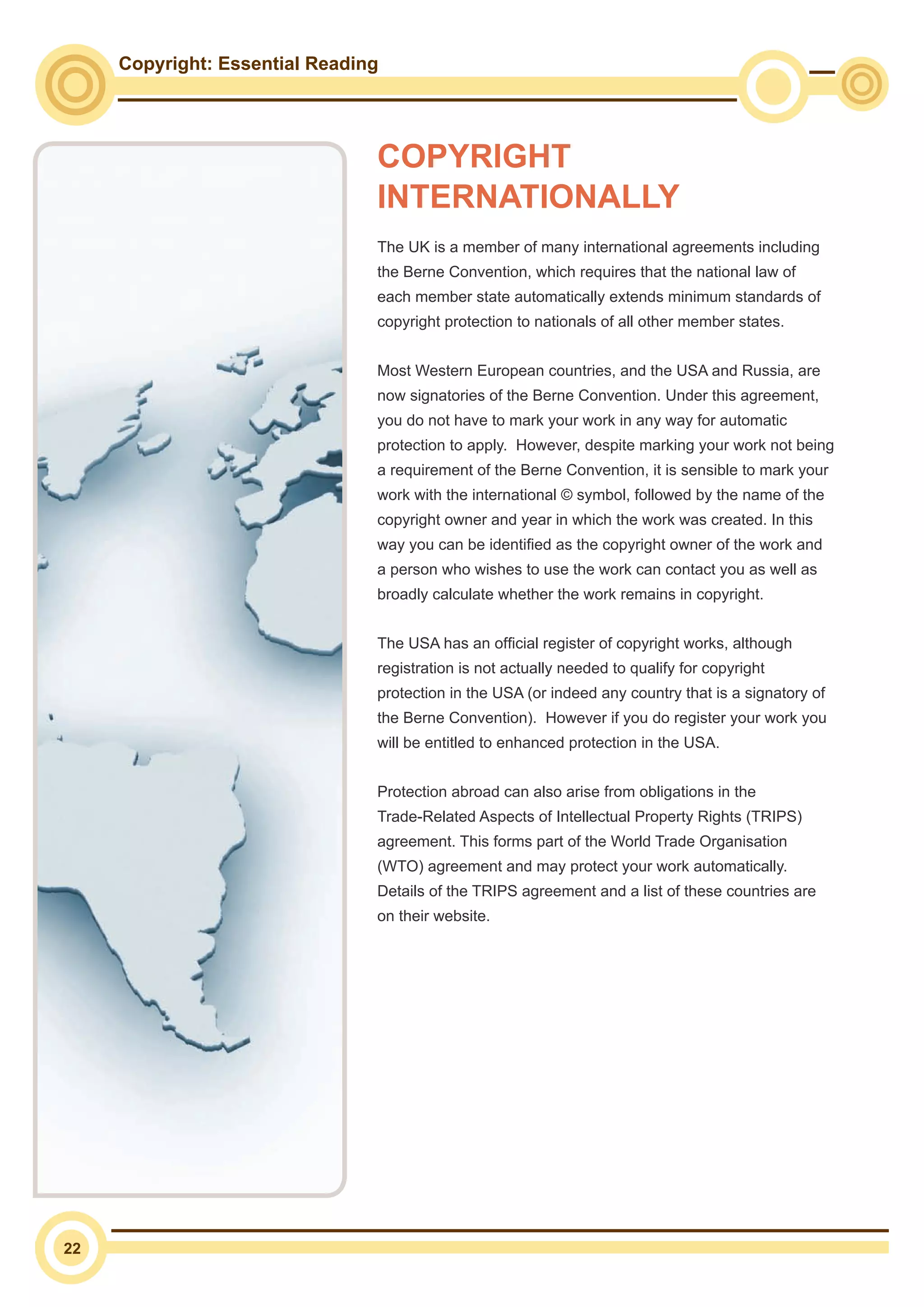 Copyright: Essential Reading
22
The UK is a member of many international agreements including
the Berne Convention, which requires that the national law of
each member state automatically extends minimum standards of
copyright protection to nationals of all other member states.
Most Western European countries, and the USA and Russia, are
now signatories of the Berne Convention. Under this agreement,
you do not have to mark your work in any way for automatic
protection to apply. However, despite marking your work not being
a requirement of the Berne Convention, it is sensible to mark your
work with the international © symbol, followed by the name of the
copyright owner and year in which the work was created. In this
way you can be identified as the copyright owner of the work and
a person who wishes to use the work can contact you as well as
broadly calculate whether the work remains in copyright.
The USA has an official register of copyright works, although
registration is not actually needed to qualify for copyright
protection in the USA (or indeed any country that is a signatory of
the Berne Convention). However if you do register your work you
will be entitled to enhanced protection in the USA.
Protection abroad can also arise from obligations in the
Trade-Related Aspects of Intellectual Property Rights (TRIPS)
agreement. This forms part of the World Trade Organisation
(WTO) agreement and may protect your work automatically.
Details of the TRIPS agreement and a list of these countries are
on their website.
COPYRIGHT
INTERNATIONALLY
 
