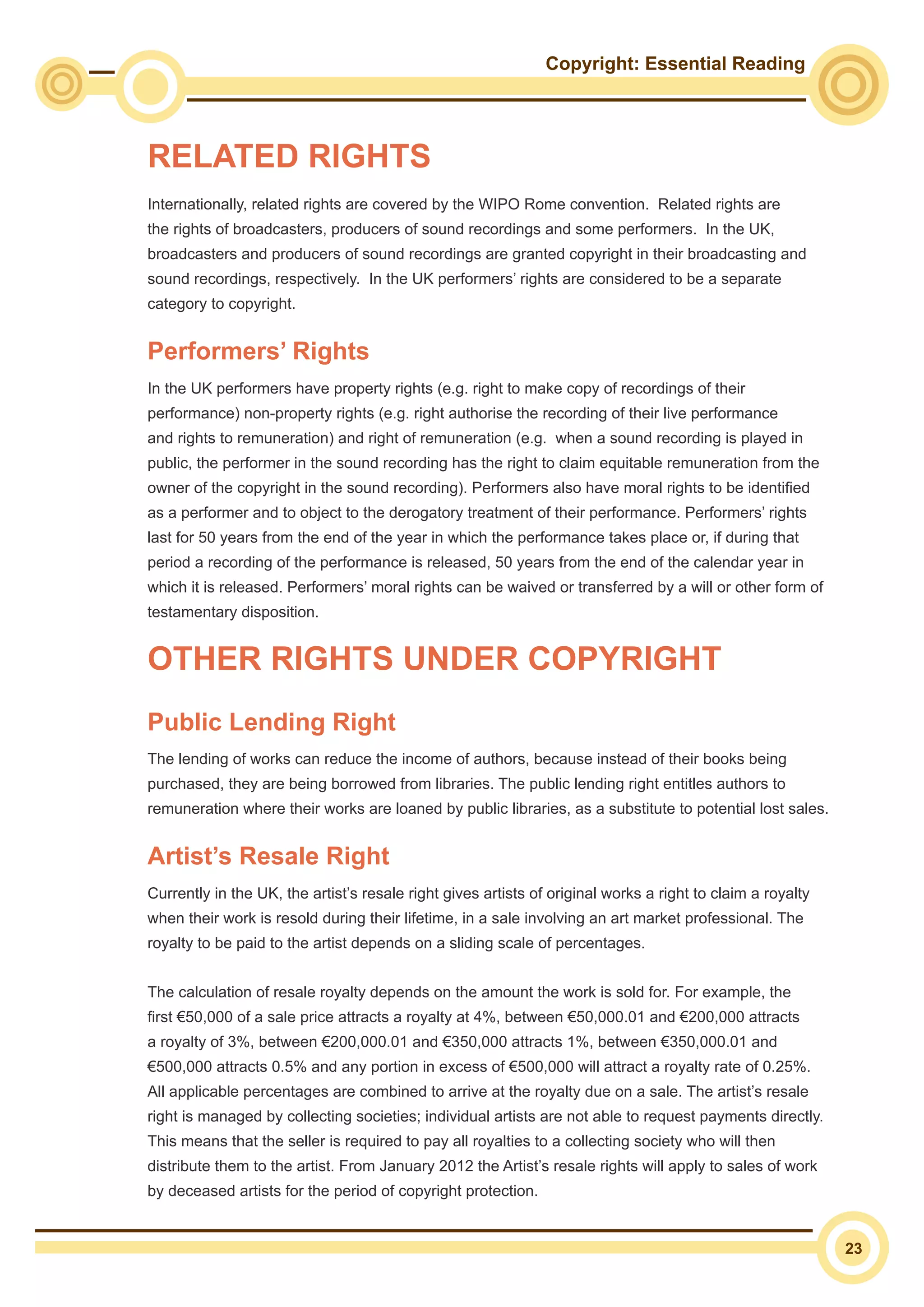 Copyright: Essential Reading
23
Internationally, related rights are covered by the WIPO Rome convention. Related rights are
the rights of broadcasters, producers of sound recordings and some performers. In the UK,
broadcasters and producers of sound recordings are granted copyright in their broadcasting and
sound recordings, respectively. In the UK performers’ rights are considered to be a separate
category to copyright.
Performers’ Rights
In the UK performers have property rights (e.g. right to make copy of recordings of their
performance) non-property rights (e.g. right authorise the recording of their live performance
and rights to remuneration) and right of remuneration (e.g. when a sound recording is played in
public, the performer in the sound recording has the right to claim equitable remuneration from the
owner of the copyright in the sound recording). Performers also have moral rights to be identified
as a performer and to object to the derogatory treatment of their performance. Performers’ rights
last for 50 years from the end of the year in which the performance takes place or, if during that
period a recording of the performance is released, 50 years from the end of the calendar year in
which it is released. Performers’ moral rights can be waived or transferred by a will or other form of
testamentary disposition.
Public Lending Right
The lending of works can reduce the income of authors, because instead of their books being
purchased, they are being borrowed from libraries. The public lending right entitles authors to
remuneration where their works are loaned by public libraries, as a substitute to potential lost sales.
Artist’s Resale Right
Currently in the UK, the artist’s resale right gives artists of original works a right to claim a royalty
when their work is resold during their lifetime, in a sale involving an art market professional. The
royalty to be paid to the artist depends on a sliding scale of percentages.
The calculation of resale royalty depends on the amount the work is sold for. For example, the
first €50,000 of a sale price attracts a royalty at 4%, between €50,000.01 and €200,000 attracts
a royalty of 3%, between €200,000.01 and €350,000 attracts 1%, between €350,000.01 and
€500,000 attracts 0.5% and any portion in excess of €500,000 will attract a royalty rate of 0.25%.
All applicable percentages are combined to arrive at the royalty due on a sale. The artist’s resale
right is managed by collecting societies; individual artists are not able to request payments directly.
This means that the seller is required to pay all royalties to a collecting society who will then
distribute them to the artist. From January 2012 the Artist’s resale rights will apply to sales of work
by deceased artists for the period of copyright protection.
RELATED RIGHTS
OTHER RIGHTS UNDER COPYRIGHT
 