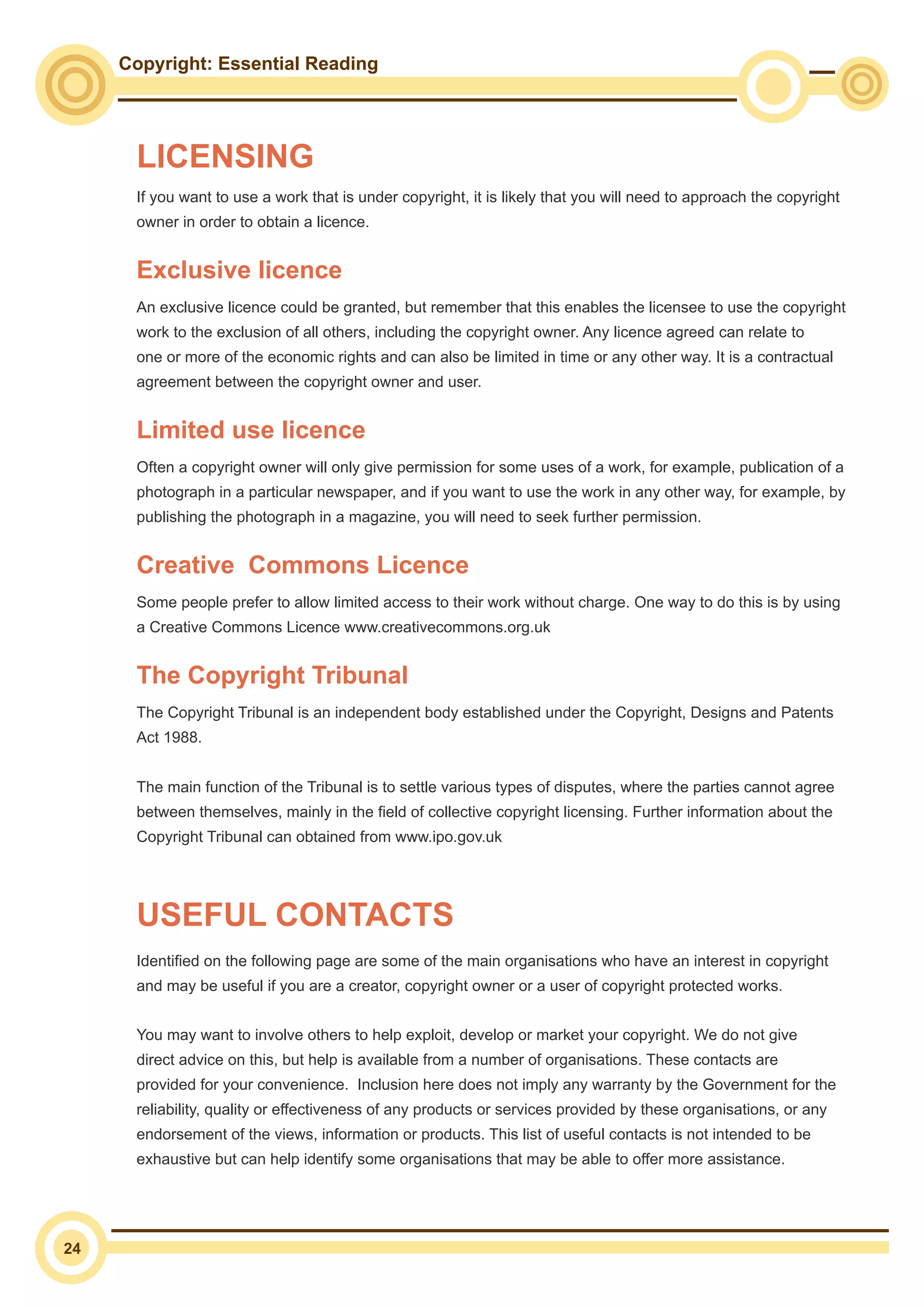 Copyright: Essential Reading
24
If you want to use a work that is under copyright, it is likely that you will need to approach the copyright
owner in order to obtain a licence.
Exclusive licence
An exclusive licence could be granted, but remember that this enables the licensee to use the copyright
work to the exclusion of all others, including the copyright owner. Any licence agreed can relate to
one or more of the economic rights and can also be limited in time or any other way. It is a contractual
agreement between the copyright owner and user.
Limited use licence
Often a copyright owner will only give permission for some uses of a work, for example, publication of a
photograph in a particular newspaper, and if you want to use the work in any other way, for example, by
publishing the photograph in a magazine, you will need to seek further permission.
Creative 	Commons Licence
Some people prefer to allow limited access to their work without charge. One way to do this is by using
a Creative Commons Licence www.creativecommons.org.uk
The Copyright Tribunal
The Copyright Tribunal is an independent body established under the Copyright, Designs and Patents
Act 1988.
The main function of the Tribunal is to settle various types of disputes, where the parties cannot agree
between themselves, mainly in the field of collective copyright licensing. Further information about the
Copyright Tribunal can obtained from www.ipo.gov.uk
Identified on the following page are some of the main organisations who have an interest in copyright
and may be useful if you are a creator, copyright owner or a user of copyright protected works.
You may want to involve others to help exploit, develop or market your copyright. We do not give
direct advice on this, but help is available from a number of organisations. These contacts are
provided for your convenience. Inclusion here does not imply any warranty by the Government for the
reliability, quality or effectiveness of any products or services provided by these organisations, or any
endorsement of the views, information or products. This list of useful contacts is not intended to be
exhaustive but can help identify some organisations that may be able to offer more assistance.
USEFUL CONTACTS
LICENSING
 