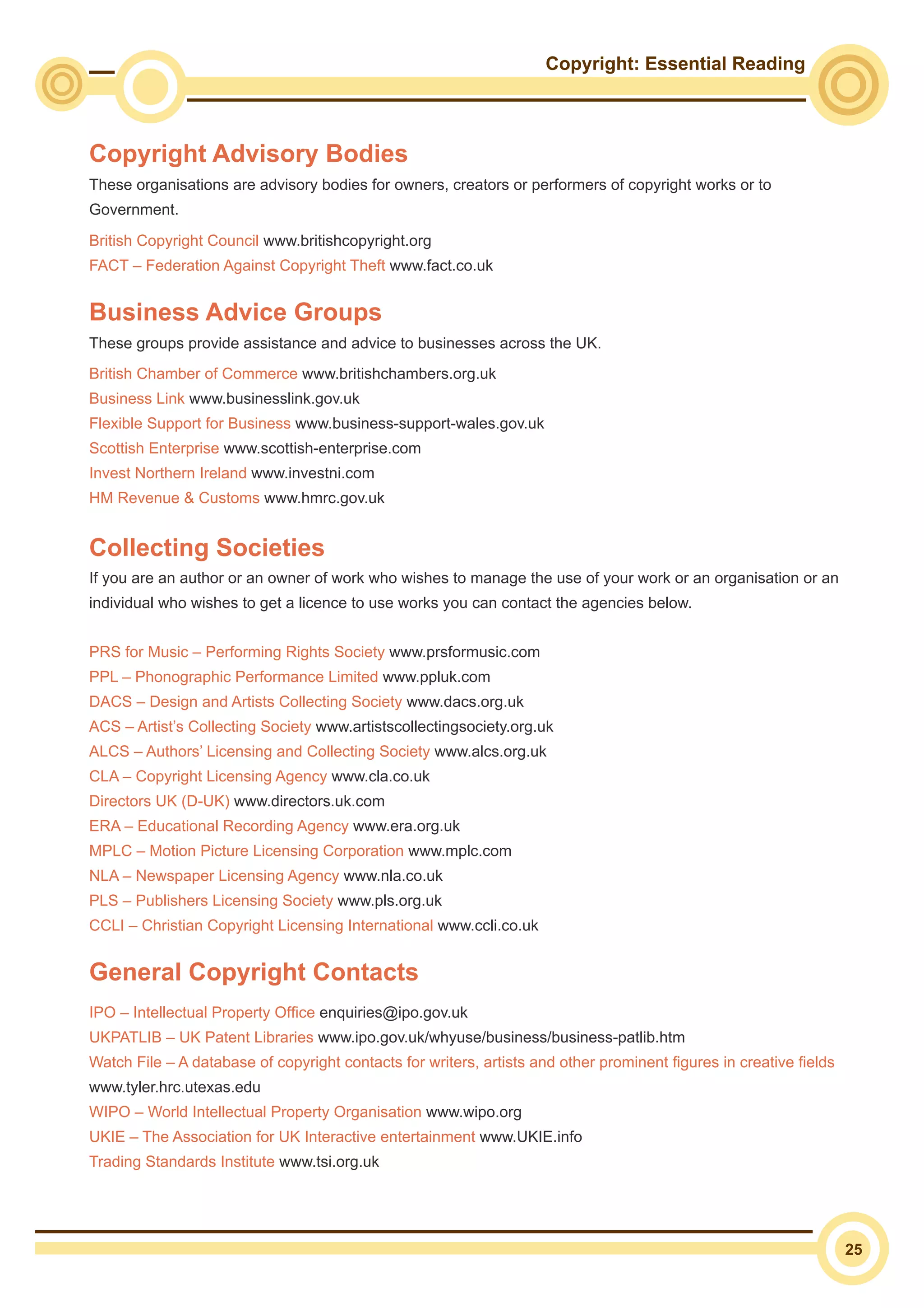 Copyright: Essential Reading
25
Copyright Advisory Bodies
These organisations are advisory bodies for owners, creators or performers of copyright works or to
Government.
British Copyright Council www.britishcopyright.org
FACT – Federation Against Copyright Theft www.fact.co.uk
Business Advice Groups
These groups provide assistance and advice to businesses across the UK.
British Chamber of Commerce www.britishchambers.org.uk
Business Link www.businesslink.gov.uk
Flexible Support for Business www.business-support-wales.gov.uk
Scottish Enterprise www.scottish-enterprise.com
Invest Northern Ireland www.investni.com
HM Revenue & Customs www.hmrc.gov.uk
Collecting Societies
If you are an author or an owner of work who wishes to manage the use of your work or an organisation or an
individual who wishes to get a licence to use works you can contact the agencies below.
PRS for Music – Performing Rights Society www.prsformusic.com
PPL – Phonographic Performance Limited www.ppluk.com
DACS – Design and Artists Collecting Society www.dacs.org.uk
ACS – Artist’s Collecting Society www.artistscollectingsociety.org.uk
ALCS – Authors’ Licensing and Collecting Society www.alcs.org.uk
CLA – Copyright Licensing Agency www.cla.co.uk
Directors UK (D-UK) www.directors.uk.com
ERA – Educational Recording Agency www.era.org.uk
MPLC – Motion Picture Licensing Corporation www.mplc.com
NLA – Newspaper Licensing Agency www.nla.co.uk
PLS – Publishers Licensing Society www.pls.org.uk
CCLI – Christian Copyright Licensing International www.ccli.co.uk
General Copyright Contacts
IPO – Intellectual Property Office enquiries@ipo.gov.uk
UKPATLIB – UK Patent Libraries www.ipo.gov.uk/whyuse/business/business-patlib.htm
Watch File – A database of copyright contacts for writers, artists and other prominent figures in creative fields
www.tyler.hrc.utexas.edu
WIPO – World Intellectual Property Organisation www.wipo.org
UKIE – The Association for UK Interactive entertainment www.UKIE.info
Trading Standards Institute www.tsi.org.uk
 
