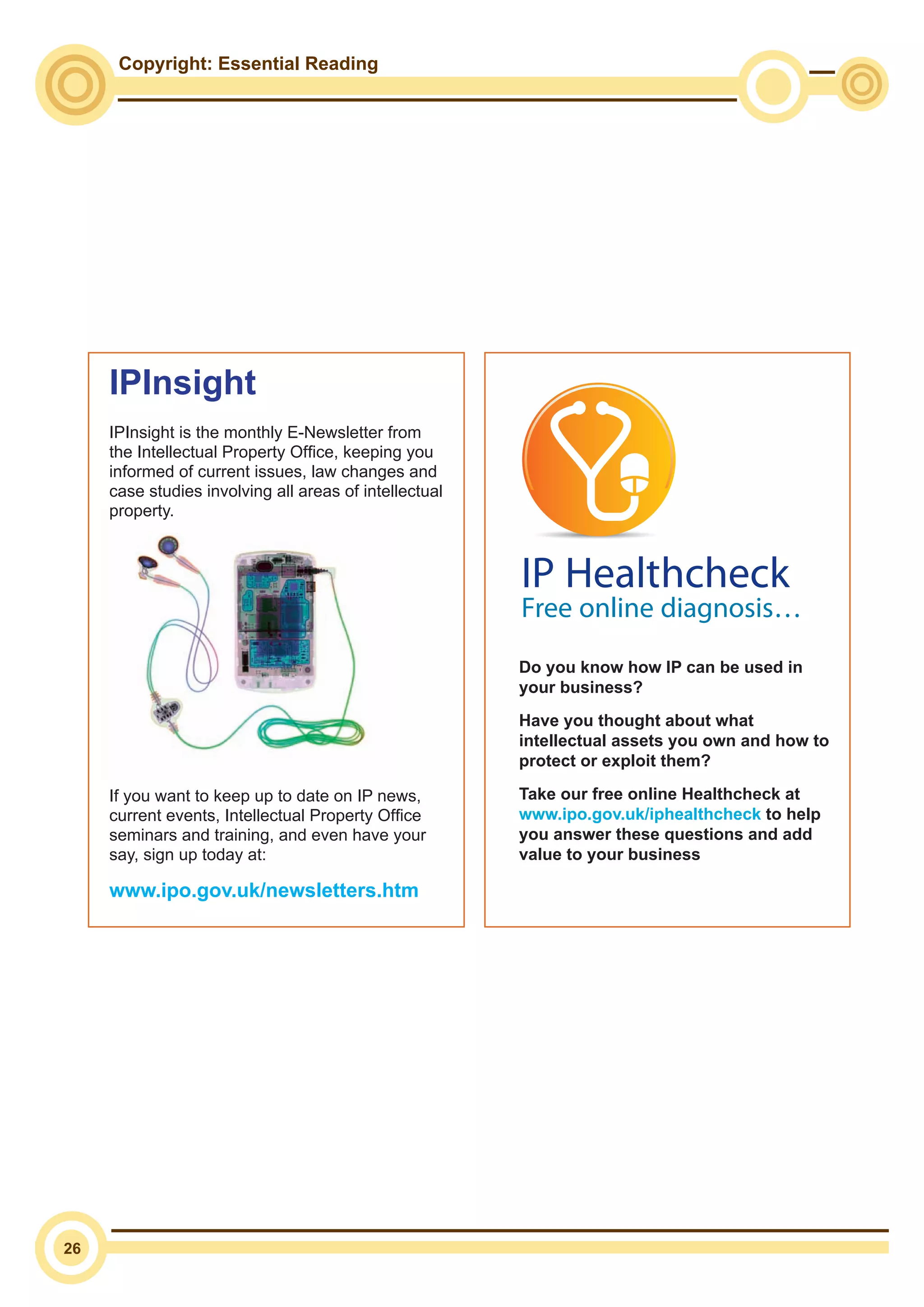 Copyright: Essential Reading
26
IPInsight
IPInsight is the monthly E-Newsletter from
the Intellectual Property Office, keeping you
informed of current issues, law changes and
case studies involving all areas of intellectual
property.
If you want to keep up to date on IP news,
current events, Intellectual Property Office
seminars and training, and even have your
say, sign up today at:
www.ipo.gov.uk/newsletters.htm
Do you know how IP can be used in
your business?
Have you thought about what
intellectual assets you own and how to
protect or exploit them?
Take our free online Healthcheck at
www.ipo.gov.uk/iphealthcheck to help
you answer these questions and add
value to your businessIntellectual Property Office is an operating name of the Patent Office
Do you know how IP can be used in your
business?
Have you thought about what intellectual assets
you own and how to protect or exploit them?
Take our free online IP Healthcheck at
www.ipo.gov.uk/iphealthcheck to help
you answer these questions and add value
to your business.
The Intellectual Property Office is the
government body responsible for IP in the UK.
If you need help and advice on Trade Marks,
Patents, Copyright or Designs then contact
us on:
08459 500 505
enquiries@ipo.gov.uk
www.ipo.gov.uk
IP Healthcheck
Free online diagnosis…
 