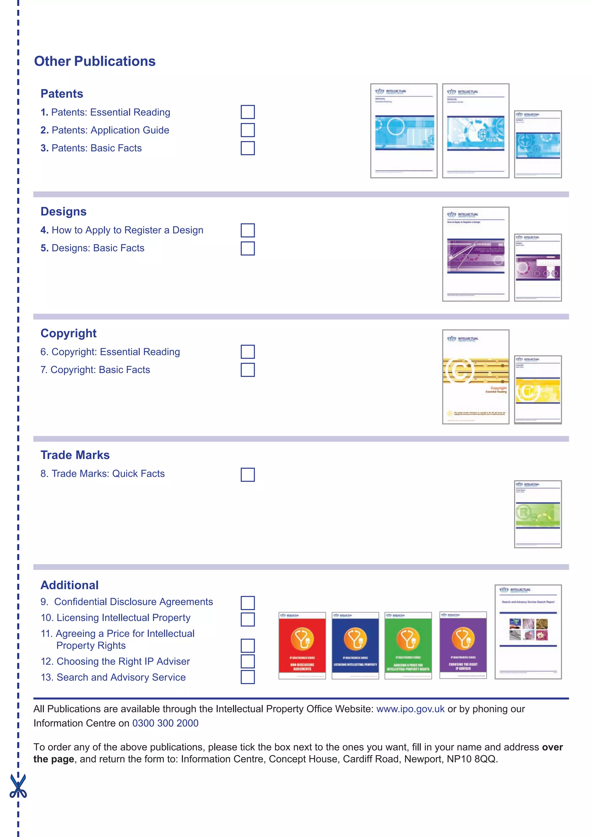 Other Publications
All Publications are available through the Intellectual Property Office Website: www.ipo.gov.uk or by phoning our
Information Centre on 0300 300 2000
To order any of the above publications, please tick the box next to the ones you want, fill in your name and address over
the page, and return the form to: Information Centre, Concept House, Cardiff Road, Newport, NP10 8QQ.
Patents
1. Patents: Essential Reading
2. Patents: Application Guide
3. Patents: Basic Facts
Designs
4. How to Apply to Register a Design
5. Designs: Basic Facts
Copyright
6. Copyright: Essential Reading
7. Copyright: Basic Facts
Trade Marks
8. Trade Marks: Quick Facts
Additional
9. Confidential Disclosure Agreements
10. Licensing Intellectual Property
11. Agreeing a Price for Intellectual
	 Property Rights
12. Choosing the Right IP Adviser
13. Search and Advisory Service
 