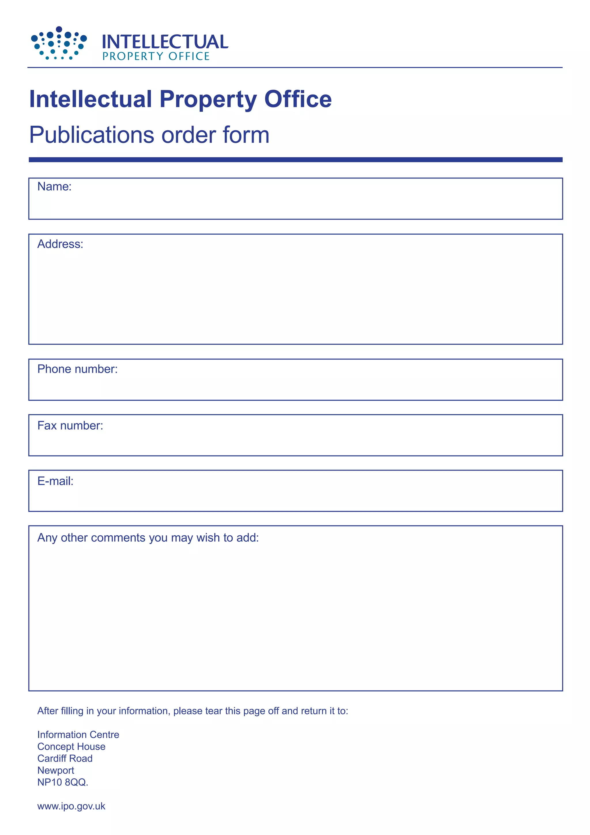 Name:
Address:
Phone number:
Fax number:
E-mail:
Any other comments you may wish to add:
After filling in your information, please tear this page off and return it to:
Information Centre
Concept House
Cardiff Road
Newport
NP10 8QQ.
www.ipo.gov.uk
Intellectual Property Office
Publications order form
 