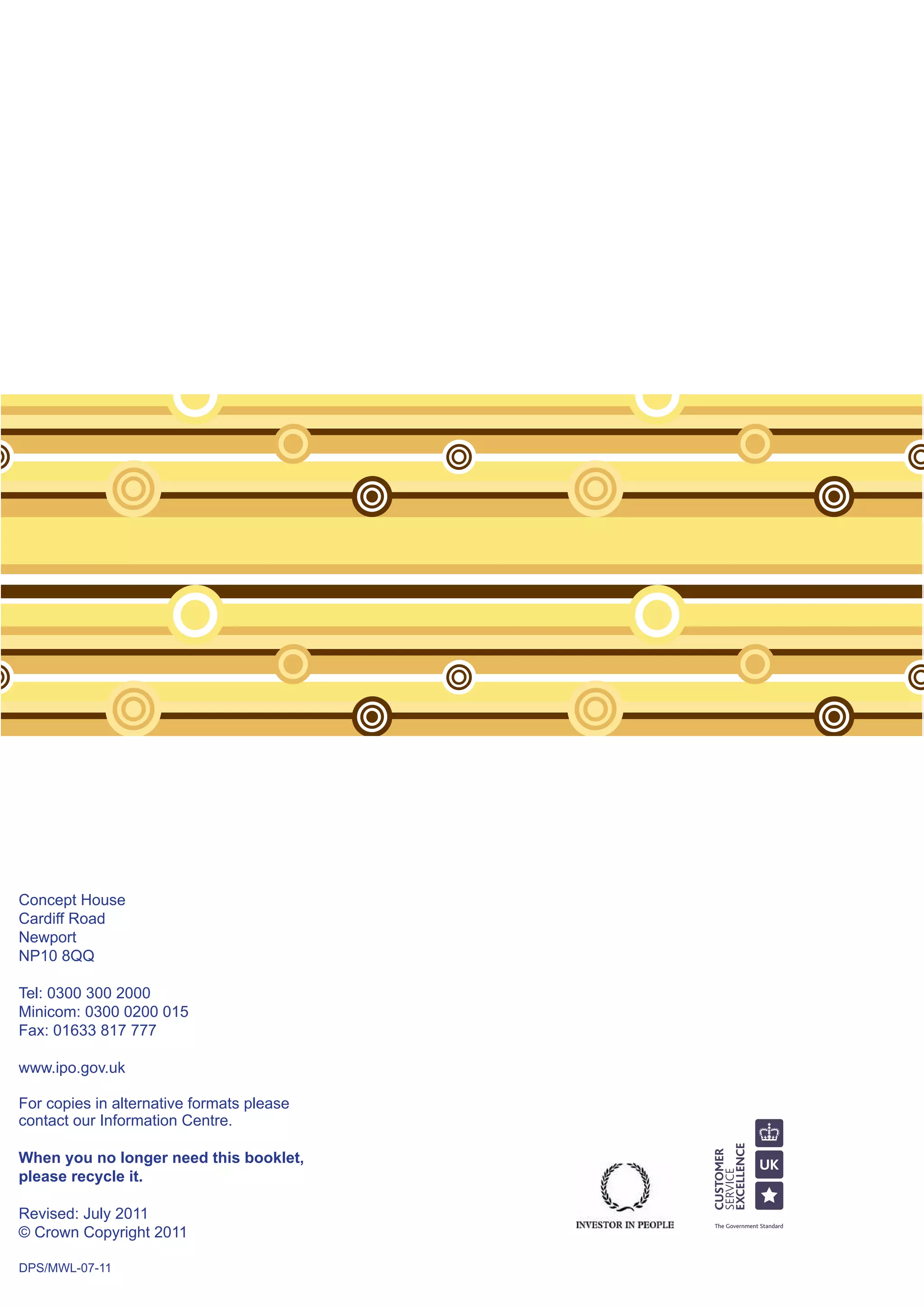 Concept House
Cardiff Road
Newport
NP10 8QQ
Tel: 0300 300 2000
Minicom: 0300 0200 015
Fax: 01633 817 777
www.ipo.gov.uk
For copies in alternative formats please
contact our Information Centre.
When you no longer need this booklet,
please recycle it.
Revised: July 2011
© Crown Copyright 2011
DPS/MWL-07-11
 