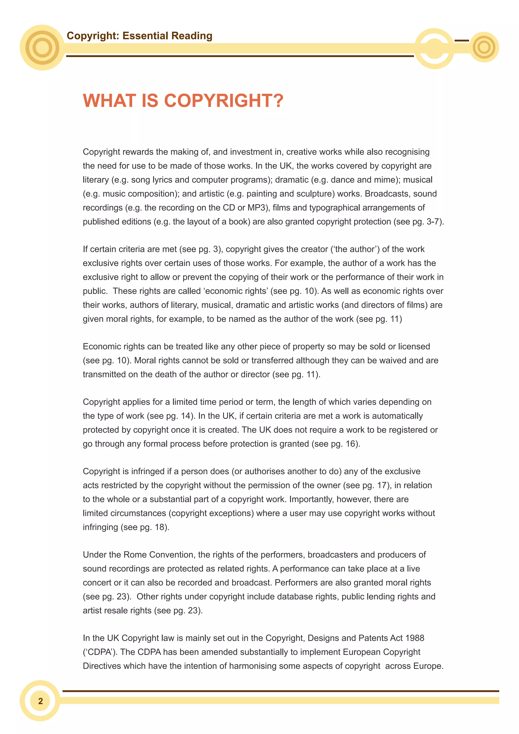 2
Copyright: Essential Reading
Copyright rewards the making of, and investment in, creative works while also recognising
the need for use to be made of those works. In the UK, the works covered by copyright are
literary (e.g. song lyrics and computer programs); dramatic (e.g. dance and mime); musical
(e.g. music composition); and artistic (e.g. painting and sculpture) works. Broadcasts, sound
recordings (e.g. the recording on the CD or MP3), films and typographical arrangements of
published editions (e.g. the layout of a book) are also granted copyright protection (see pg. 3-7).
If certain criteria are met (see pg. 3), copyright gives the creator (‘the author’) of the work
exclusive rights over certain uses of those works. For example, the author of a work has the
exclusive right to allow or prevent the copying of their work or the performance of their work in
public. These rights are called ‘economic rights’ (see pg. 10). As well as economic rights over
their works, authors of literary, musical, dramatic and artistic works (and directors of films) are
given moral rights, for example, to be named as the author of the work (see pg. 11)
Economic rights can be treated like any other piece of property so may be sold or licensed
(see pg. 10). Moral rights cannot be sold or transferred although they can be waived and are
transmitted on the death of the author or director (see pg. 11).
Copyright applies for a limited time period or term, the length of which varies depending on
the type of work (see pg. 14). In the UK, if certain criteria are met a work is automatically
protected by copyright once it is created. The UK does not require a work to be registered or
go through any formal process before protection is granted (see pg. 16).
Copyright is infringed if a person does (or authorises another to do) any of the exclusive
acts restricted by the copyright without the permission of the owner (see pg. 17), in relation
to the whole or a substantial part of a copyright work. Importantly, however, there are
limited circumstances (copyright exceptions) where a user may use copyright works without
infringing (see pg. 18).
Under the Rome Convention, the rights of the performers, broadcasters and producers of
sound recordings are protected as related rights. A performance can take place at a live
concert or it can also be recorded and broadcast. Performers are also granted moral rights
(see pg. 23). Other rights under copyright include database rights, public lending rights and
artist resale rights (see pg. 23).
In the UK Copyright law is mainly set out in the Copyright, Designs and Patents Act 1988
(‘CDPA’). The CDPA has been amended substantially to implement European Copyright
Directives which have the intention of harmonising some aspects of copyright across Europe.
WHAT IS COPYRIGHT?
 