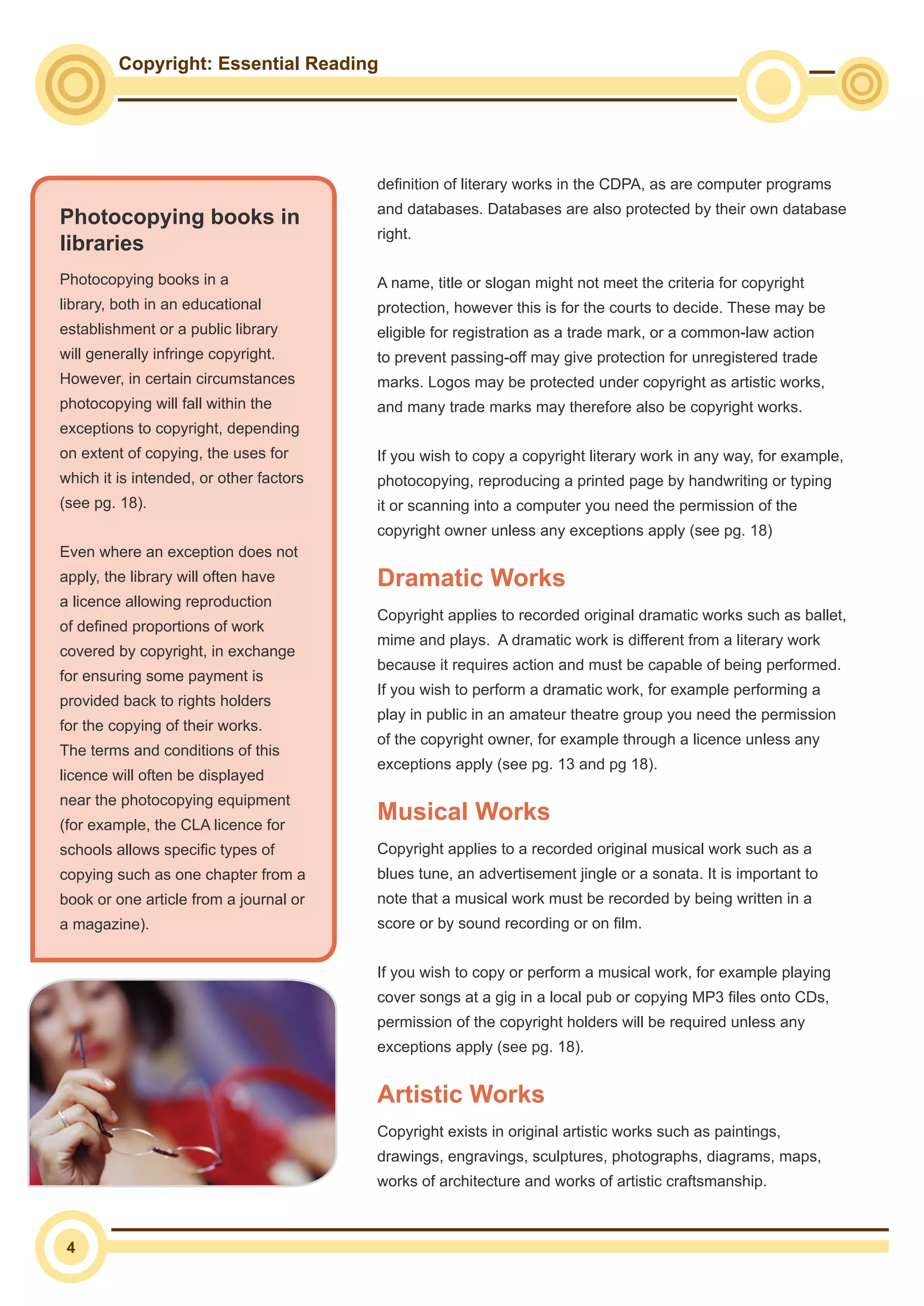Copyright: Essential Reading
4
definition of literary works in the CDPA, as are computer programs
and databases. Databases are also protected by their own database
right.
A name, title or slogan might not meet the criteria for copyright
protection, however this is for the courts to decide. These may be
eligible for registration as a trade mark, or a common-law action
to prevent passing-off may give protection for unregistered trade
marks. Logos may be protected under copyright as artistic works,
and many trade marks may therefore also be copyright works.
If you wish to copy a copyright literary work in any way, for example,
photocopying, reproducing a printed page by handwriting or typing
it or scanning into a computer you need the permission of the
copyright owner unless any exceptions apply (see pg. 18)
Dramatic Works
Copyright applies to recorded original dramatic works such as ballet,
mime and plays. A dramatic work is different from a literary work
because it requires action and must be capable of being performed.
If you wish to perform a dramatic work, for example performing a
play in public in an amateur theatre group you need the permission
of the copyright owner, for example through a licence unless any
exceptions apply (see pg. 13 and pg 18).
Musical Works
Copyright applies to a recorded original musical work such as a
blues tune, an advertisement jingle or a sonata. It is important to
note that a musical work must be recorded by being written in a
score or by sound recording or on film.
If you wish to copy or perform a musical work, for example playing
cover songs at a gig in a local pub or copying MP3 files onto CDs,
permission of the copyright holders will be required unless any
exceptions apply (see pg. 18).
Artistic Works
Copyright exists in original artistic works such as paintings,
drawings, engravings, sculptures, photographs, diagrams, maps,
works of architecture and works of artistic craftsmanship.
Photocopying books in
libraries
Photocopying books in a
library, both in an educational
establishment or a public library
will generally infringe copyright.
However, in certain circumstances
photocopying will fall within the
exceptions to copyright, depending
on extent of copying, the uses for
which it is intended, or other factors
(see pg. 18).
Even where an exception does not
apply, the library will often have
a licence allowing reproduction
of defined proportions of work
covered by copyright, in exchange
for ensuring some payment is
provided back to rights holders
for the copying of their works.
The terms and conditions of this
licence will often be displayed
near the photocopying equipment
(for example, the CLA licence for
schools allows specific types of
copying such as one chapter from a
book or one article from a journal or
a magazine).
 
