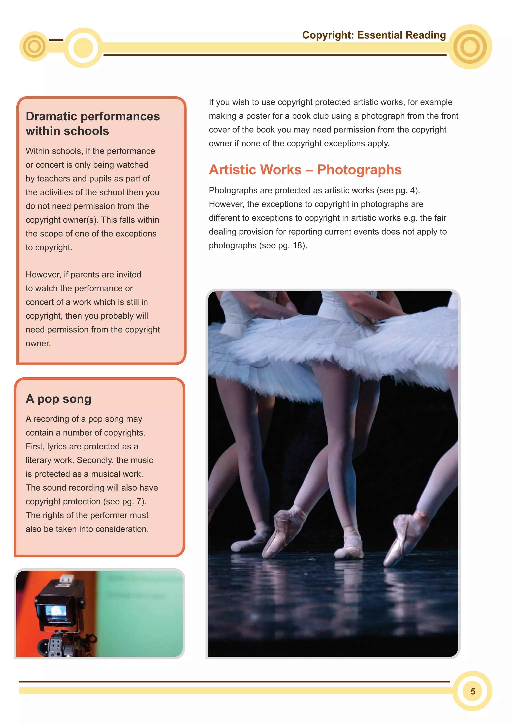 Copyright: Essential Reading
5
If you wish to use copyright protected artistic works, for example
making a poster for a book club using a photograph from the front
cover of the book you may need permission from the copyright
owner if none of the copyright exceptions apply.
Artistic Works – Photographs
Photographs are protected as artistic works (see pg. 4).
However, the exceptions to copyright in photographs are
different to exceptions to copyright in artistic works e.g. the fair
dealing provision for reporting current events does not apply to
photographs (see pg. 18).
Dramatic performances
within schools
Within schools, if the performance
or concert is only being watched
by teachers and pupils as part of
the activities of the school then you
do not need permission from the
copyright owner(s). This falls within
the scope of one of the exceptions
to copyright.
However, if parents are invited
to watch the performance or
concert of a work which is still in
copyright, then you probably will
need permission from the copyright
owner.
A pop song
A recording of a pop song may
contain a number of copyrights.
First, lyrics are protected as a
literary work. Secondly, the music
is protected as a musical work.
The sound recording will also have
copyright protection (see pg. 7).
The rights of the performer must
also be taken into consideration.
 