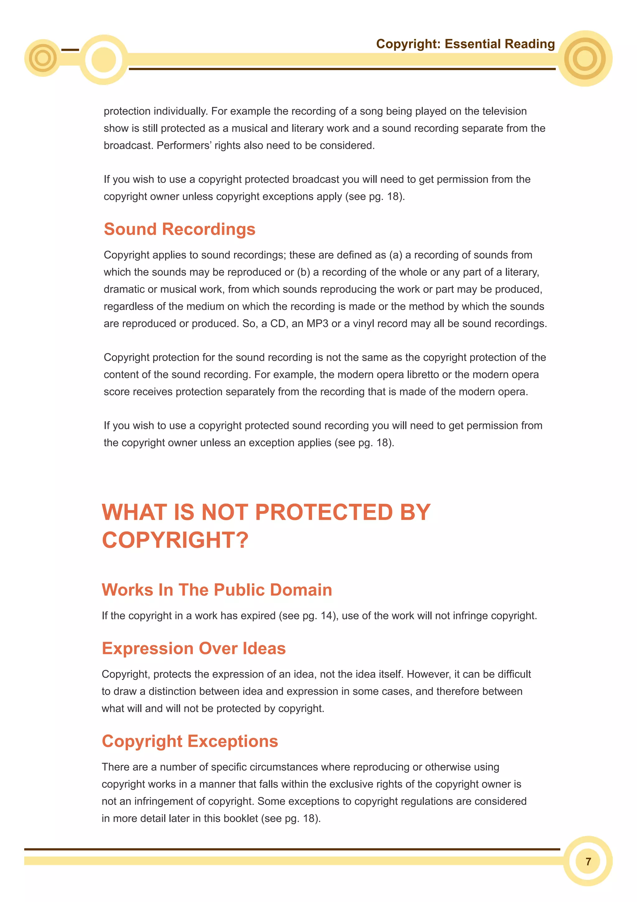 Copyright: Essential Reading
7
protection individually. For example the recording of a song being played on the television
show is still protected as a musical and literary work and a sound recording separate from the
broadcast. Performers’ rights also need to be considered.
If you wish to use a copyright protected broadcast you will need to get permission from the
copyright owner unless copyright exceptions apply (see pg. 18).
Sound Recordings
Copyright applies to sound recordings; these are defined as (a) a recording of sounds from
which the sounds may be reproduced or (b) a recording of the whole or any part of a literary,
dramatic or musical work, from which sounds reproducing the work or part may be produced,
regardless of the medium on which the recording is made or the method by which the sounds
are reproduced or produced. So, a CD, an MP3 or a vinyl record may all be sound recordings.
Copyright protection for the sound recording is not the same as the copyright protection of the
content of the sound recording. For example, the modern opera libretto or the modern opera
score receives protection separately from the recording that is made of the modern opera.
If you wish to use a copyright protected sound recording you will need to get permission from
the copyright owner unless an exception applies (see pg. 18).
WHAT IS NOT PROTECTED BY
COPYRIGHT?
Works In The Public Domain
If the copyright in a work has expired (see pg. 14), use of the work will not infringe copyright.
Expression Over Ideas
Copyright, protects the expression of an idea, not the idea itself. However, it can be difficult
to draw a distinction between idea and expression in some cases, and therefore between
what will and will not be protected by copyright.
Copyright Exceptions
There are a number of specific circumstances where reproducing or otherwise using
copyright works in a manner that falls within the exclusive rights of the copyright owner is
not an infringement of copyright. Some exceptions to copyright regulations are considered
in more detail later in this booklet (see pg. 18).
 