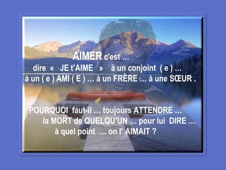 AIMER  c'est …  dire  «  JE t’AIME  »   à un conjoint  ( e ) … à un ( e ) AMI ( E ) … à un FRÈRE … à une SŒUR . POURQUOI  faut-il … toujours ATTENDRE … la MORT de QUELQU’UN … pour lui  DIRE … à quel point  … on l’ AIMAIT ? 