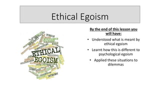 Ethical Egoism
By the end of this lesson you
will have:
• Understood what is meant by
ethical egoism
• Learnt how this is different to
psychological egoism
• Applied these situations to
dilemmas
 
