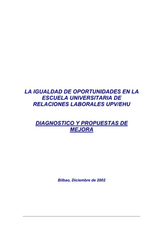 LA IGUALDAD DE OPORTUNIDADES EN LA
      ESCUELA UNIVERSITARIA DE
   RELACIONES LABORALES UPV/EHU


   DIAGNOSTICO Y PROPUESTAS DE
             MEJORA




         Bilbao, Diciembre de 2002
 