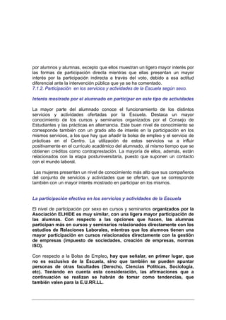 por alumnos y alumnas, excepto que ellos muestran un ligero mayor interés por
las formas de participación directa mientras que ellas presentan un mayor
interés por la participación indirecta a través del voto, debido a esa actitud
diferencial ante la intervención pública que ya se ha comentado.
7.1.2. Participación en los servicios y actividades de la Escuela según sexo.

Interés mostrado por el alumnado en participar en este tipo de actividades

La mayor parte del alumnado conoce el funcionamiento de los distintos
servicios y actividades ofertadas por la Escuela. Destaca un mayor
conocimiento de los cursos y seminarios organizados por el Consejo de
Estudiantes y las prácticas en alternancia. Este buen nivel de conocimiento se
corresponde también con un grado alto de interés en la participación en los
mismos servicios, a los que hay que añadir la bolsa de empleo y el servicio de
prácticas en el Centro. La utilización de estos servicios va a influir
positivamente en el currículo académico del alumnado, al mismo tiempo que se
obtienen créditos como contraprestación. La mayoría de ellos, además, están
relacionados con la etapa postuniversitaria, puesto que suponen un contacto
con el mundo laboral.

 Las mujeres presentan un nivel de conocimiento más alto que sus compañeros
del conjunto de servicios y actividades que se ofertan, que se corresponde
también con un mayor interés mostrado en participar en los mismos.


La participación efectiva en los servicios y actividades de la Escuela

El nivel de participación por sexo en cursos y seminarios organizados por la
Asociación ELHIDE es muy similar, con una ligera mayor participación de
las alumnas. Con respecto a las opciones que hacen, las alumnas
participan más en cursos y seminarios relacionados directamente con los
estudios de Relaciones Laborales, mientras que los alumnos tienen una
mayor participación en cursos relacionados directamente con la gestión
de empresas (impuesto de sociedades, creación de empresas, normas
ISO).

Con respecto a la Bolsa de Empleo, hay que señalar, en primer lugar, que
no es exclusiva de la Escuela, sino que también se pueden apuntar
personas de otras facultades (Derecho, Ciencias Políticas, Sociología,
etc). Teniendo en cuenta esta consideración, las afirmaciones que a
continuación se realizan se habrán de tomar como tendencias, que
también valen para la E.U.RR.LL.
 