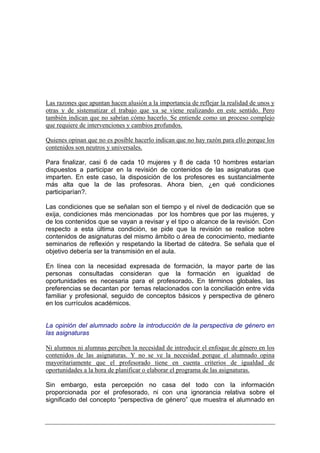 Las razones que apuntan hacen alusión a la importancia de reflejar la realidad de unos y
otras y de sistematizar el trabajo que ya se viene realizando en este sentido. Pero
también indican que no sabrían cómo hacerlo. Se entiende como un proceso complejo
que requiere de intervenciones y cambios profundos.

Quienes opinan que no es posible hacerlo indican que no hay razón para ello porque los
contenidos son neutros y universales.

Para finalizar, casi 6 de cada 10 mujeres y 8 de cada 10 hombres estarían
dispuestos a participar en la revisión de contenidos de las asignaturas que
imparten. En este caso, la disposición de los profesores es sustancialmente
más alta que la de las profesoras. Ahora bien, ¿en qué condiciones
participarían?.

Las condiciones que se señalan son el tiempo y el nivel de dedicación que se
exija, condiciones más mencionadas por los hombres que por las mujeres, y
de los contenidos que se vayan a revisar y el tipo o alcance de la revisión. Con
respecto a esta última condición, se pide que la revisión se realice sobre
contenidos de asignaturas del mismo ámbito o área de conocimiento, mediante
seminarios de reflexión y respetando la libertad de cátedra. Se señala que el
objetivo debería ser la transmisión en el aula.

En línea con la necesidad expresada de formación, la mayor parte de las
personas consultadas consideran que la formación en igualdad de
oportunidades es necesaria para el profesorado. En términos globales, las
preferencias se decantan por temas relacionados con la conciliación entre vida
familiar y profesional, seguido de conceptos básicos y perspectiva de género
en los currículos académicos.


La opinión del alumnado sobre la introducción de la perspectiva de género en
las asignaturas

Ni alumnos ni alumnas perciben la necesidad de introducir el enfoque de género en los
contenidos de las asignaturas. Y no se ve la necesidad porque el alumnado opina
mayoritariamente que el profesorado tiene en cuenta criterios de igualdad de
oportunidades a la hora de planificar o elaborar el programa de las asignaturas.

Sin embargo, esta percepción no casa del todo con la información
proporcionada por el profesorado, ni con una ignorancia relativa sobre el
significado del concepto “perspectiva de género” que muestra el alumnado en
 