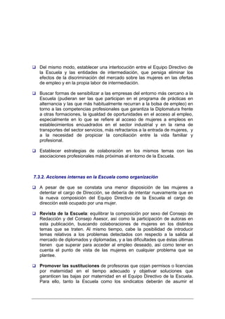 Del mismo modo, establecer una interlocución entre el Equipo Directivo de
  la Escuela y las entidades de intermediación, que persiga eliminar los
  efectos de la discriminación del mercado sobre las mujeres en las ofertas
  de empleo y en la propia labor de intermediación.

  Buscar formas de sensibilizar a las empresas del entorno más cercano a la
  Escuela (pudieran ser las que participan en el programa de prácticas en
  alternancia y las que más habitualmente recurran a la bolsa de empleo) en
  torno a las competencias profesionales que garantiza la Diplomatura frente
  a otras formaciones, la igualdad de oportunidades en el acceso al empleo,
  especialmente en lo que se refiere al acceso de mujeres a empleos en
  establecimientos encuadrados en el sector industrial y en la rama de
  transportes del sector servicios, más refractarios a la entrada de mujeres, y
  a la necesidad de propiciar la conciliación entre la vida familiar y
  profesional.

  Establecer estrategias de colaboración en los mismos temas con las
  asociaciones profesionales más próximas al entorno de la Escuela.



7.3.2. Acciones internas en la Escuela como organización

  A pesar de que se constata una menor disposición de las mujeres a
  detentar el cargo de Dirección, se debería de intentar nuevamente que en
  la nueva composición del Equipo Directivo de la Escuela el cargo de
  dirección esté ocupado por una mujer.

  Revista de la Escuela: equilibrar la composición por sexo del Consejo de
  Redacción y del Consejo Asesor, así como la participación de autoras en
  esta publicación, buscando colaboraciones de mujeres en los distintos
  temas que se traten. Al mismo tiempo, cabe la posibilidad de introducir
  temas relativos a los problemas detectados con respecto a la salida al
  mercado de diplomados y diplomadas, y a las dificultades que éstas últimas
  tienen que superar para acceder al empleo deseado, así como tener en
  cuenta el punto de vista de las mujeres en cualquier problema que se
  plantee.

  Promover las sustituciones de profesoras que cojan permisos o licencias
  por maternidad en el tiempo adecuado y objetivar soluciones que
  garanticen las bajas por maternidad en el Equipo Directivo de la Escuela.
  Para ello, tanto la Escuela como los sindicatos deberán de asumir el
 