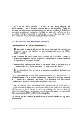 El 42% de las ofertas LANGAI y el 82% de las ofertas externas son
discriminatorias o por el lenguaje utilizado y/o por el contenido. Todos los
empleos ofertados relacionados directamente con los estudios de Relaciones
Laborales aparecen en masculino, mientras que aparecen en femenino o se
especifica en el propio anuncio la preferencia por una mujer para los puestos
de menor cualificación, no relacionados con la Diplomatura.


2.3.4 La participación en Prácticas en Alternancia

Los requisitos de acceso son los siguientes:

   El alumnado se apunta al servicio de forma voluntaria. La mayoría del
   alumnado recurre a las prácticas en alternancia para conseguir los créditos
   de libre elección.

   El alumnado de tercer curso tiene prioridad en la elección, siempre y
   cuando no tenga más de dos asignaturas pendientes de cursos anteriores,
   aunque éste es un criterio flexible.

   Como criterio de asignación de las prácticas se valora la cercanía entre el
   domicilio de la persona que las realiza y el lugar de trabajo elegido.

   En la selección se tiene en cuenta el currículum académico de la persona
   candidata

En la actualidad se cuenta con aproximadamente 170 organizaciones o
establecimientos, que se pueden clasificar en Empresas de Trabajo Temporal
(ETT), Asesorías y Gestorías, Sindicatos, otras empresas que disponen de
Departamento de Recursos Humanos y organismos públicos.

El nivel de participación en prácticas es similar para ambos sexos. Prácticamente el
100% del alumnado realiza prácticas en alternancia Puesto que cada persona sólo realiza
prácticas una vez en la carrera, a efectos de visualizar con mayor precisión la
participación de alumnos y alumnas en este servicio, se ha optado por presentar los
datos para los cursos 2000/01 y 2001/02 de forma global.

Del cuadro que se presenta a continuación se pueden extraer las siguientes
conclusiones:
 
