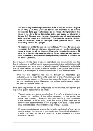 “En mi caso igual el tiempo dedicado sí es el 50% de los dos, o igual
     es un 40% y un 60%, pero las tareas son distintas. El se ocupa
     mucho más de lo que es el cuidado de los niños o la vigilancia de los
     niños, y yo de la tarea doméstica extra que quede ... planchar y
     demás. (...) Siempre que yo estoy haciendo algo él está haciendo
     algo, pero las tareas son distintas (...) Por ejemplo, hacer la comida,
     pues no; planchar, pues no. Recoger cosas, poner la mesa ... pero
     planchar y cocinar no.” (Mujer).

     “El reparto es evidente que no es equitativo. Y yo eso lo tengo que
     reconocer. (...) Yo, por ejemplo, planchar no sé y no he planchado
     nunca y como no sé no plancho. Esa es la historia de siempre. El
     tema de la limpieza también de alguna forma queda en sus manos.
     Todo lo demás sí, básicamente lo repartimos y también el cuidado de
     los críos” (Hombre).

En el cuidado de los hijos e hijas se reproduce este desequilibrio, que los
hombres tienden a justificar como una consecuencia de una actitud diferencial
de ambos sexos, un mayor apego o “vínculo especial” de las criaturas hacia la
madre, sobre todo en los primeros años de su vida, y, en general, por la mayor
centralidad que desempeña el ámbito doméstico en la vida de las mujeres:

   “Una vez que llegamos los dos de trabajar yo reconozco que
   probablemente mi mujer tenía más tarea con la cría. Probablemente por
   una cuestión de apego. (...) Yo creo que pasa más tiempo con ella, pero
   por una cuestión de apego. Hay cosas que prefiere que le haga su madre,
   por ejemplo, bañarla.” (Hombre).

Pero estos argumentos no son compartidos por las mujeres, que opinan que
depende a qué se acostumbre a los niños:

     “Yo creo que es a lo que se acostumbran. A un niño le acostumbras y no
     le gustan los cambios. A los niños pequeños no les gustan las
     sensaciones nuevas (...) Para esto ama, para esto tal, y claro, demandan
     lo que conocen. Y en mi caso, pues eso, todos quieren jugar con él
     porque están acostumbrados a eso: él juega y yo, claro, a todo correr
     estoy sacando ropas o haciendo tareas de otro tipo”. (Mujer).

     “El apego que decías por amamantar, yo estoy destetando ahora y yo no
     veo ese apego. Y es porque lo que empiezas a hacer desde el principio,
     la niña, los niños se van a acostumbrar. Y efectivamente son como
     autómatas” (Mujer).
 