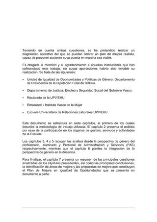Teniendo en cuenta ambas cuestiones, se ha pretendido realizar un
diagnóstico operativo del que se puedan derivar un plan de mejora realista,
capaz de proponer acciones cuya puesta en marcha sea viable.

Es obligada la mención y el agradecimiento a aquellas instituciones que han
cofinanciado este trabajo, sin cuyas aportaciones habría sido inviable su
realización. Se trata de las siguientes:

   Unidad de Igualdad de Oportunidades y Políticas de Género, Departamento
   de Presidencia de la Diputación Foral de Bizkaia.

   Departamento de Justicia, Empleo y Seguridad Social del Gobierno Vasco.

   Rectorado de la UPV/EHU

   Emakunde / Instituto Vasco de la Mujer

   Escuela Universitaria de Relaciones Laborales UPV/EHU


Este documento se estructura en siete capítulos, el primero de los cuales
describe la metodología de trabajo utilizada. El capítulo 2 presenta el análisis
por sexo de la participación en los órganos de gestión, servicios y actividades
de la Escuela.

Los capítulos 3, 4 y 5 recogen los análisis desde la perspectiva de género del
profesorado, alumnado y Personal de Administración y Servicios (PAS)
respectivamente, mientras que el capítulo 6 plantea la integración de la
perspectiva de género en la docencia.

Para finalizar, el capítulo 7 presenta un resumen de las principales cuestiones
analizadas en los capítulos precedentes, así como las principales conclusiones,
la identificación de áreas de mejora y las propuestas de mejora que constituyen
el Plan de Mejora en Igualdad de Oportunidades que se presenta en
documento a parte.
 